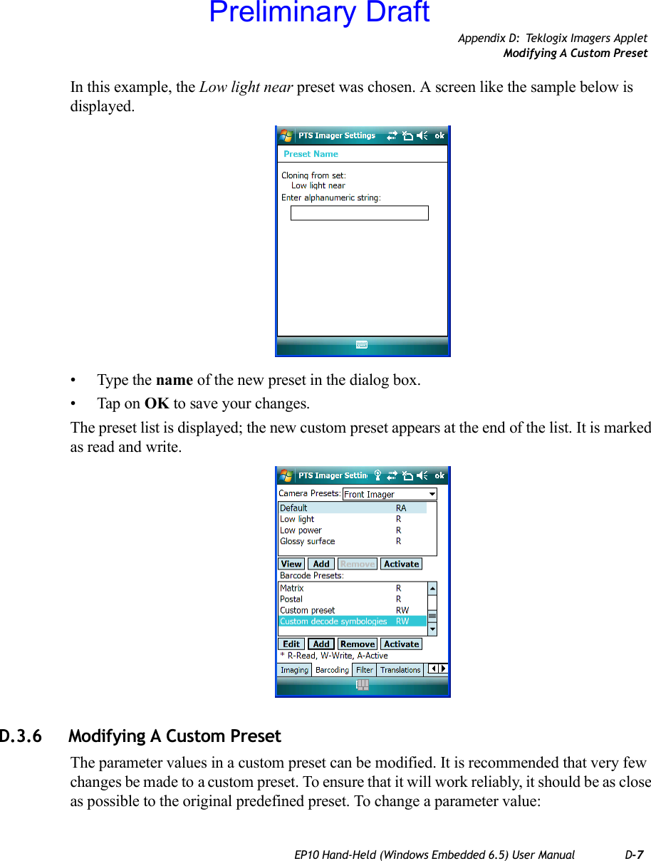 Appendix D: Teklogix Imagers AppletModifying A Custom PresetEP10 Hand-Held (Windows Embedded 6.5) User Manual D-7In this example, the Low light near preset was chosen. A screen like the sample below is displayed.• Type the name of the new preset in the dialog box.• Tap on OK to save your changes.The preset list is displayed; the new custom preset appears at the end of the list. It is marked as read and write.D.3.6 Modifying A Custom PresetThe parameter values in a custom preset can be modified. It is recommended that very few changes be made to a custom preset. To ensure that it will work reliably, it should be as close as possible to the original predefined preset. To change a parameter value:Preliminary Draft