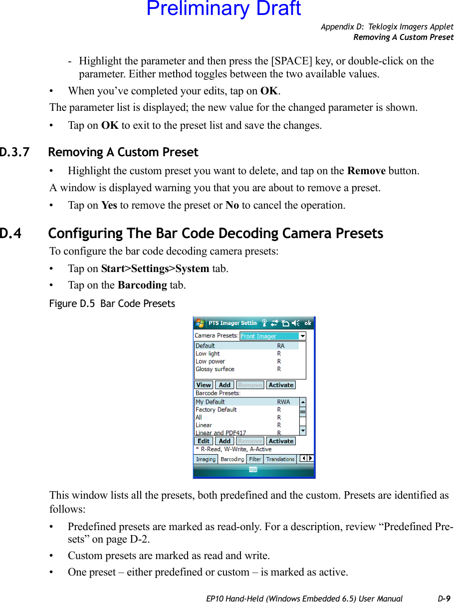 Appendix D: Teklogix Imagers AppletRemoving A Custom PresetEP10 Hand-Held (Windows Embedded 6.5) User Manual D-9- Highlight the parameter and then press the [SPACE] key, or double-click on the parameter. Either method toggles between the two available values.• When you’ve completed your edits, tap on OK.The parameter list is displayed; the new value for the changed parameter is shown.• Tap on OK to exit to the preset list and save the changes.D.3.7 Removing A Custom Preset• Highlight the custom preset you want to delete, and tap on the Remove button.A window is displayed warning you that you are about to remove a preset.• Tap on Ye s  to remove the preset or No to cancel the operation.D.4 Configuring The Bar Code Decoding Camera PresetsTo configure the bar code decoding camera presets:• Tap on Start&gt;Settings&gt;System tab.• Tap on the Barcoding tab.Figure D.5  Bar Code PresetsThis window lists all the presets, both predefined and the custom. Presets are identified as follows:• Predefined presets are marked as read-only. For a description, review “Predefined Pre-sets” on page D-2.• Custom presets are marked as read and write.• One preset – either predefined or custom – is marked as active.Preliminary Draft