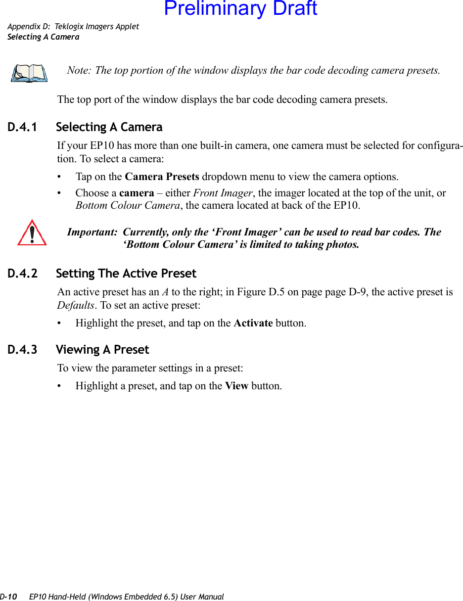 D-10 EP10 Hand-Held (Windows Embedded 6.5) User ManualAppendix D: Teklogix Imagers AppletSelecting A CameraThe top port of the window displays the bar code decoding camera presets. D.4.1 Selecting A CameraIf your EP10 has more than one built-in camera, one camera must be selected for configura-tion. To select a camera:• Tap on the Camera Presets dropdown menu to view the camera options.• Choose a camera – either Front Imager, the imager located at the top of the unit, or Bottom Colour Camera, the camera located at back of the EP10.D.4.2 Setting The Active PresetAn active preset has an A to the right; in Figure D.5 on page page D-9, the active preset is Defaults. To set an active preset:• Highlight the preset, and tap on the Activate button.D.4.3 Viewing A PresetTo view the parameter settings in a preset:• Highlight a preset, and tap on the View button.Note: The top portion of the window displays the bar code decoding camera presets.Important: Currently, only the ‘Front Imager’ can be used to read bar codes. The ‘Bottom Colour Camera’ is limited to taking photos.Preliminary Draft