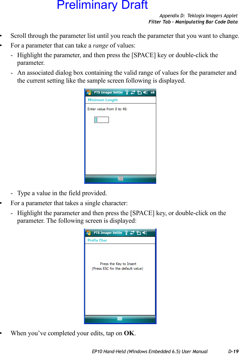 Appendix D: Teklogix Imagers AppletFilter Tab – Manipulating Bar Code DataEP10 Hand-Held (Windows Embedded 6.5) User Manual D-19• Scroll through the parameter list until you reach the parameter that you want to change.• For a parameter that can take a range of values:- Highlight the parameter, and then press the [SPACE] key or double-click the parameter.- An associated dialog box containing the valid range of values for the parameter and the current setting like the sample screen following is displayed.- Type a value in the field provided.• For a parameter that takes a single character:- Highlight the parameter and then press the [SPACE] key, or double-click on the parameter. The following screen is displayed:• When you’ve completed your edits, tap on OK.Preliminary Draft