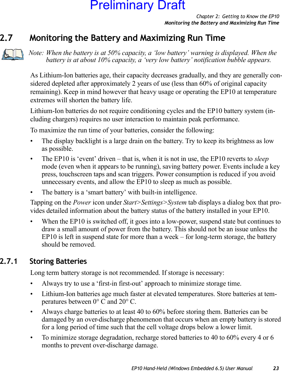 Chapter 2: Getting to Know the EP10Monitoring the Battery and Maximizing Run TimeEP10 Hand-Held (Windows Embedded 6.5) User Manual 232.7 Monitoring the Battery and Maximizing Run TimeAs Lithium-Ion batteries age, their capacity decreases gradually, and they are generally con-sidered depleted after approximately 2 years of use (less than 60% of original capacity remaining). Keep in mind however that heavy usage or operating the EP10 at temperature extremes will shorten the battery life.Lithium-Ion batteries do not require conditioning cycles and the EP10 battery system (in-cluding chargers) requires no user interaction to maintain peak performance.To maximize the run time of your batteries, consider the following:• The display backlight is a large drain on the battery. Try to keep its brightness as low as possible. • The EP10 is ‘event’ driven – that is, when it is not in use, the EP10 reverts to sleep mode (even when it appears to be running), saving battery power. Events include a key press, touchscreen taps and scan triggers. Power consumption is reduced if you avoid unnecessary events, and allow the EP10 to sleep as much as possible.• The battery is a ‘smart battery’ with built-in intelligence. Tapping on the Power icon under Start&gt;Settings&gt;System tab displays a dialog box that pro-vides detailed information about the battery status of the battery installed in your EP10. • When the EP10 is switched off, it goes into a low-power, suspend state but continues to draw a small amount of power from the battery. This should not be an issue unless the EP10 is left in suspend state for more than a week – for long-term storage, the battery should be removed.2.7.1 Storing BatteriesLong term battery storage is not recommended. If storage is necessary:• Always try to use a ‘first-in first-out’ approach to minimize storage time.• Lithium-Ion batteries age much faster at elevated temperatures. Store batteries at tem-peratures between 0° C and 20° C. • Always charge batteries to at least 40 to 60% before storing them. Batteries can be damaged by an over-discharge phenomenon that occurs when an empty battery is stored for a long period of time such that the cell voltage drops below a lower limit. • To minimize storage degradation, recharge stored batteries to 40 to 60% every 4 or 6 months to prevent over-discharge damage.Note: When the battery is at 50% capacity, a ‘low battery’ warning is displayed. When the battery is at about 10% capacity, a ‘very low battery’ notification bubble appears.Preliminary Draft