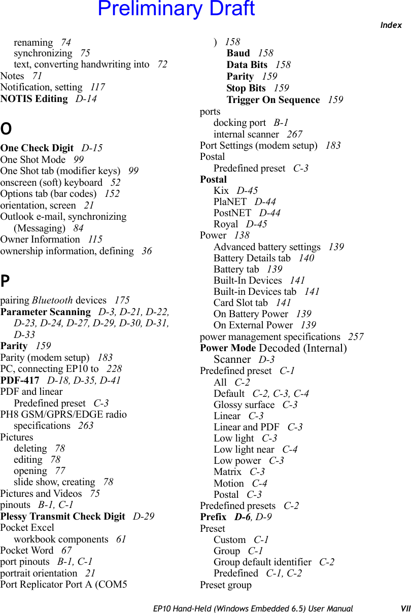 IndexEP10 Hand-Held (Windows Embedded 6.5) User Manual VIIrenaming  74synchronizing  75text, converting handwriting into  72Notes  71Notification, setting  117NOTIS Editing  D-14OOne Check Digit  D-15One Shot Mode  99One Shot tab (modifier keys)  99onscreen (soft) keyboard  52Options tab (bar codes)  152orientation, screen  21Outlook e-mail, synchronizing (Messaging)  84Owner Information  115ownership information, defining  36Ppairing Bluetooth devices  175Parameter Scanning  D-3, D-21, D-22, D-23, D-24, D-27, D-29, D-30, D-31, D-33Parity  159Parity (modem setup)  183PC, connecting EP10 to  228PDF-417  D-18, D-35, D-41PDF and linearPredefined preset  C-3PH8 GSM/GPRS/EDGE radio specifications  263Picturesdeleting  78editing  78opening  77slide show, creating  78Pictures and Videos  75pinouts  B-1, C-1Plessy Transmit Check Digit  D-29Pocket Excelworkbook components  61Pocket Word  67port pinouts  B-1, C-1portrait orientation  21Port Replicator Port A (COM5) 158Baud  158Data Bits  158Parity  159Stop Bits  159Trigger On Sequence  159portsdocking port  B-1internal scanner  267Port Settings (modem setup)  183PostalPredefined preset  C-3PostalKix  D-45PlaNET  D-44PostNET  D-44Royal  D-45Power  138Advanced battery settings  139Battery Details tab  140Battery tab  139Built-In Devices  141Built-in Devices tab  141Card Slot tab  141On Battery Power  139On External Power  139power management specifications  257Power Mode Decoded (Internal) Scanner  D-3Predefined preset  C-1All  C-2Default  C-2, C-3, C-4Glossy surface  C-3Linear  C-3Linear and PDF  C-3Low light  C-3Low light near  C-4Low power  C-3Matrix  C-3Motion  C-4Postal  C-3Predefined presets  C-2Prefix  D-6, D-9PresetCustom  C-1Group  C-1Group default identifier  C-2Predefined  C-1, C-2Preset groupPreliminary Draft