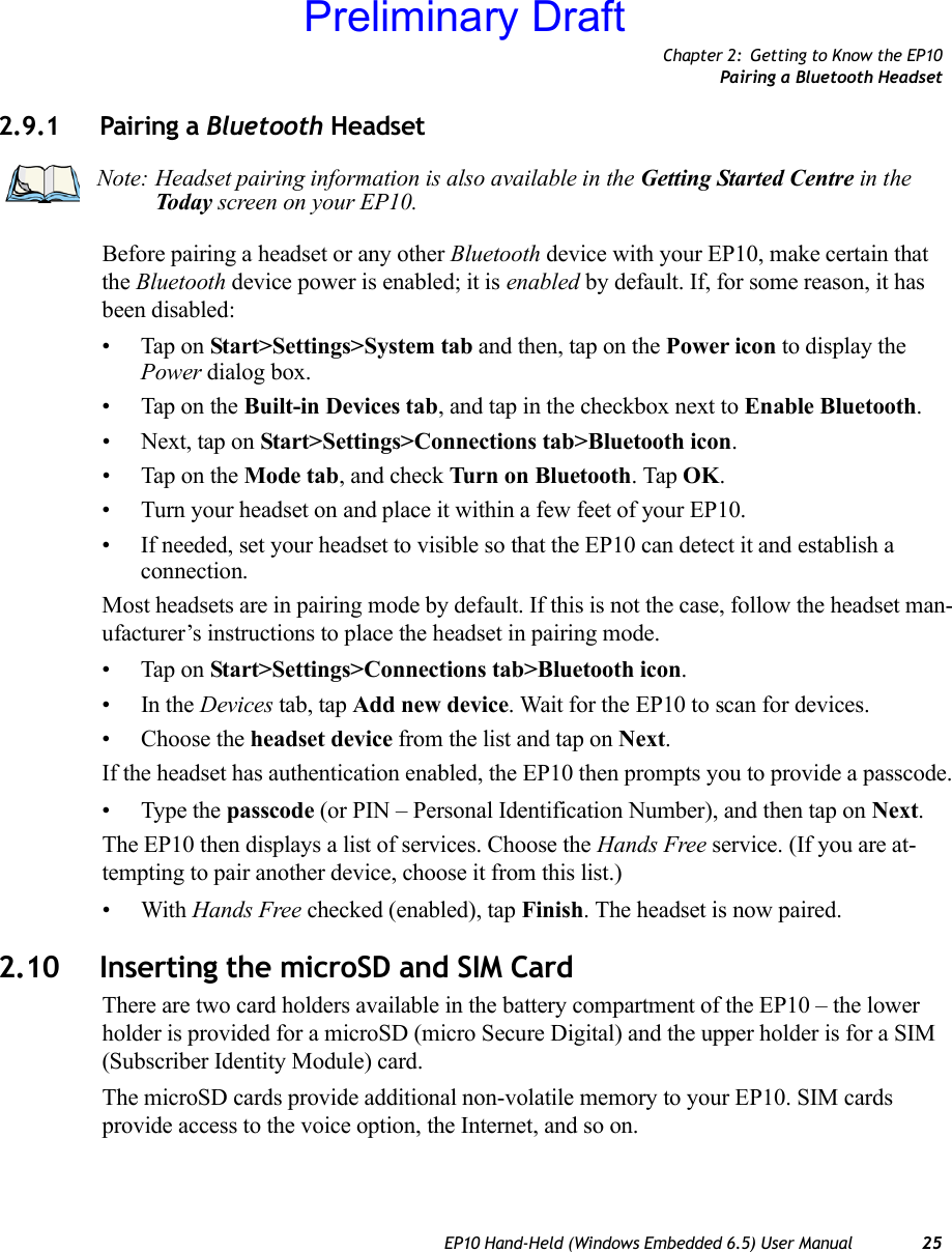 Chapter 2: Getting to Know the EP10Pairing a Bluetooth HeadsetEP10 Hand-Held (Windows Embedded 6.5) User Manual 252.9.1 Pairing a Bluetooth Headset Before pairing a headset or any other Bluetooth device with your EP10, make certain that the Bluetooth device power is enabled; it is enabled by default. If, for some reason, it has been disabled:• Tap on Start&gt;Settings&gt;System tab and then, tap on the Power icon to display the Power dialog box.• Tap on the Built-in Devices tab, and tap in the checkbox next to Enable Bluetooth. • Next, tap on Start&gt;Settings&gt;Connections tab&gt;Bluetooth icon.• Tap on the Mode tab, and check Turn on Bluetooth. Tap OK.• Turn your headset on and place it within a few feet of your EP10.• If needed, set your headset to visible so that the EP10 can detect it and establish a connection.Most headsets are in pairing mode by default. If this is not the case, follow the headset man-ufacturer’s instructions to place the headset in pairing mode.• Tap on Start&gt;Settings&gt;Connections tab&gt;Bluetooth icon.•In the Devices tab, tap Add new device. Wait for the EP10 to scan for devices.• Choose the headset device from the list and tap on Next.If the headset has authentication enabled, the EP10 then prompts you to provide a passcode.• Type the passcode (or PIN – Personal Identification Number), and then tap on Next.The EP10 then displays a list of services. Choose the Hands Free service. (If you are at-tempting to pair another device, choose it from this list.)•With Hands Free checked (enabled), tap Finish. The headset is now paired.2.10 Inserting the microSD and SIM CardThere are two card holders available in the battery compartment of the EP10 – the lower holder is provided for a microSD (micro Secure Digital) and the upper holder is for a SIM (Subscriber Identity Module) card. The microSD cards provide additional non-volatile memory to your EP10. SIM cards provide access to the voice option, the Internet, and so on. Note: Headset pairing information is also available in the Getting Started Centre in the Today screen on your EP10. Preliminary Draft