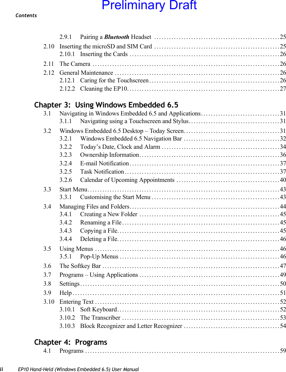 Contentsii EP10 Hand-Held (Windows Embedded 6.5) User Manual2.9.1 Pairing a Bluetooth Headset  ...................................................252.10 Inserting the microSD and SIM Card ...................................................252.10.1 Inserting the Cards .............................................................262.11 The Camera ............................................................................262.12 General Maintenance ...................................................................262.12.1 Caring for the Touchscreen.....................................................262.12.2 Cleaning the EP10..............................................................27Chapter 3:  Using Windows Embedded 6.53.1 Navigating in Windows Embedded 6.5 and Applications................................313.1.1 Navigating using a Touchscreen and Stylus.....................................313.2 Windows Embedded 6.5 Desktop – Today Screen.......................................313.2.1 Windows Embedded 6.5 Navigation Bar .......................................323.2.2 Today’s Date, Clock and Alarm ................................................343.2.3 Ownership Information.........................................................363.2.4 E-mail Notification.............................................................373.2.5 Task Notification...............................................................373.2.6 Calendar of Upcoming Appointments . . ........................................403.3 Start Menu..............................................................................433.3.1 Customising the Start Menu....................................................433.4 Managing Files and Folders.............................................................443.4.1 Creating a New Folder .........................................................453.4.2 Renaming a File................................................................453.4.3 Copying a File..................................................................453.4.4 Deleting a File..................................................................463.5 Using Menus ...........................................................................463.5.1 Pop-Up Menus.................................................................463.6 The Softkey Bar ........................................................................473.7 Programs – Using Applications.........................................................493.8 Settings.................................................................................503.9 Help....................................................................................513.10 Entering Text ...........................................................................523.10.1 Soft Keyboard..................................................................523.10.2 The Transcriber ................................................................533.10.3 Block Recognizer and Letter Recognizer .......................................54Chapter 4:  Programs4.1 Programs ...............................................................................59Preliminary Draft