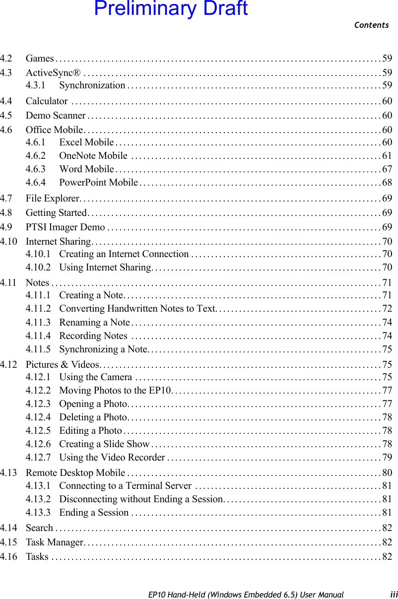 ContentsEP10 Hand-Held (Windows Embedded 6.5) User Manual iii4.2 Games..................................................................................594.3 ActiveSync® ...........................................................................594.3.1 Synchronization................................................................594.4 Calculator ..............................................................................604.5 Demo Scanner..........................................................................604.6 Office Mobile...........................................................................604.6.1 Excel Mobile...................................................................604.6.2 OneNote Mobile ...............................................................614.6.3 Word Mobile...................................................................674.6.4 PowerPoint Mobile.............................................................684.7 File Explorer............................................................................694.8 Getting Started..........................................................................694.9 PTSI Imager Demo.....................................................................694.10 Internet Sharing.........................................................................704.10.1 Creating an Internet Connection................................................704.10.2 Using Internet Sharing..........................................................704.11 Notes...................................................................................714.11.1 Creating a Note.................................................................714.11.2 Converting Handwritten Notes to Text. . ........................................724.11.3 Renaming a Note...............................................................744.11.4 Recording Notes ...............................................................744.11.5 Synchronizing a Note...........................................................754.12 Pictures &amp; Videos.......................................................................754.12.1 Using the Camera ..............................................................754.12.2 Moving Photos to the EP10.....................................................774.12.3 Opening a Photo................................................................774.12.4 Deleting a Photo................................................................784.12.5 Editing a Photo.................................................................784.12.6 Creating a Slide Show..........................................................784.12.7 Using the Video Recorder......................................................794.13 Remote Desktop Mobile................................................................804.13.1 Connecting to a Terminal Server ...............................................814.13.2 Disconnecting without Ending a Session........................................814.13.3 Ending a Session ...............................................................814.14 Search..................................................................................824.15 Task Manager...........................................................................824.16 Tasks ...................................................................................82Preliminary Draft