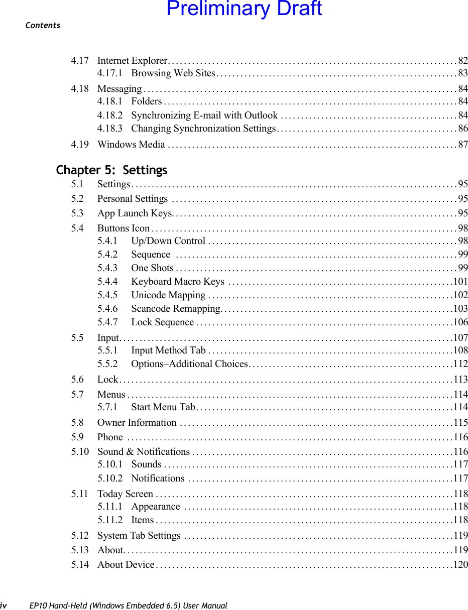 Contentsiv EP10 Hand-Held (Windows Embedded 6.5) User Manual4.17 Internet Explorer........................................................................824.17.1 Browsing Web Sites............................................................834.18 Messaging..............................................................................844.18.1 Folders.........................................................................844.18.2 Synchronizing E-mail with Outlook ............................................844.18.3 Changing Synchronization Settings.............................................864.19 Windows Media........................................................................87Chapter 5:  Settings5.1 Settings.................................................................................955.2 Personal Settings .......................................................................955.3 App Launch Keys.......................................................................955.4 Buttons Icon............................................................................985.4.1 Up/Down Control..............................................................985.4.2 Sequence ......................................................................995.4.3 One Shots......................................................................995.4.4 Keyboard Macro Keys ........................................................1015.4.5 Unicode Mapping.............................................................1025.4.6 Scancode Remapping..........................................................1035.4.7 Lock Sequence................................................................1065.5 Input...................................................................................1075.5.1 Input Method Tab . . ...........................................................1085.5.2 Options–Additional Choices...................................................1125.6 Lock...................................................................................1135.7 Menus.................................................................................1145.7.1 Start Menu Tab................................................................1145.8 Owner Information ....................................................................1155.9 Phone .................................................................................1165.10 Sound &amp; Notifications .................................................................1165.10.1 Sounds ........................................................................1175.10.2 Notifications ..................................................................1175.11 Today Screen ..........................................................................1185.11.1 Appearance ...................................................................1185.11.2 Items..........................................................................1185.12 System Tab Settings ...................................................................1195.13 About. . . ...............................................................................1195.14 About Device . .........................................................................120Preliminary Draft