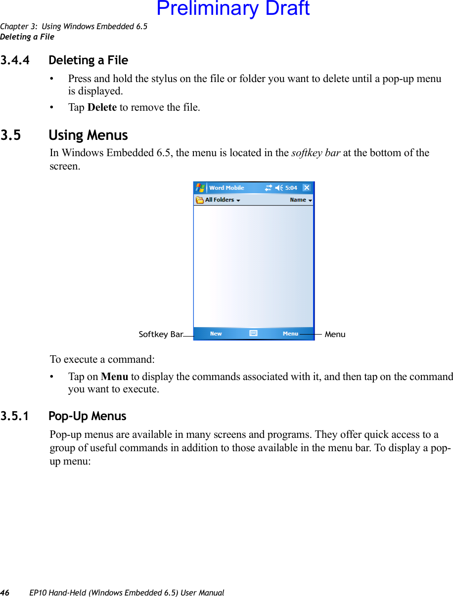 Chapter 3: Using Windows Embedded 6.5Deleting a File46 EP10 Hand-Held (Windows Embedded 6.5) User Manual3.4.4 Deleting a File• Press and hold the stylus on the file or folder you want to delete until a pop-up menu is displayed.•Tap Delete to remove the file.3.5 Using MenusIn Windows Embedded 6.5, the menu is located in the softkey bar at the bottom of the screen.To execute a command:• Tap on Menu to display the commands associated with it, and then tap on the command you want to execute.3.5.1 Pop-Up MenusPop-up menus are available in many screens and programs. They offer quick access to a group of useful commands in addition to those available in the menu bar. To display a pop-up menu:Softkey Bar MenuPreliminary Draft