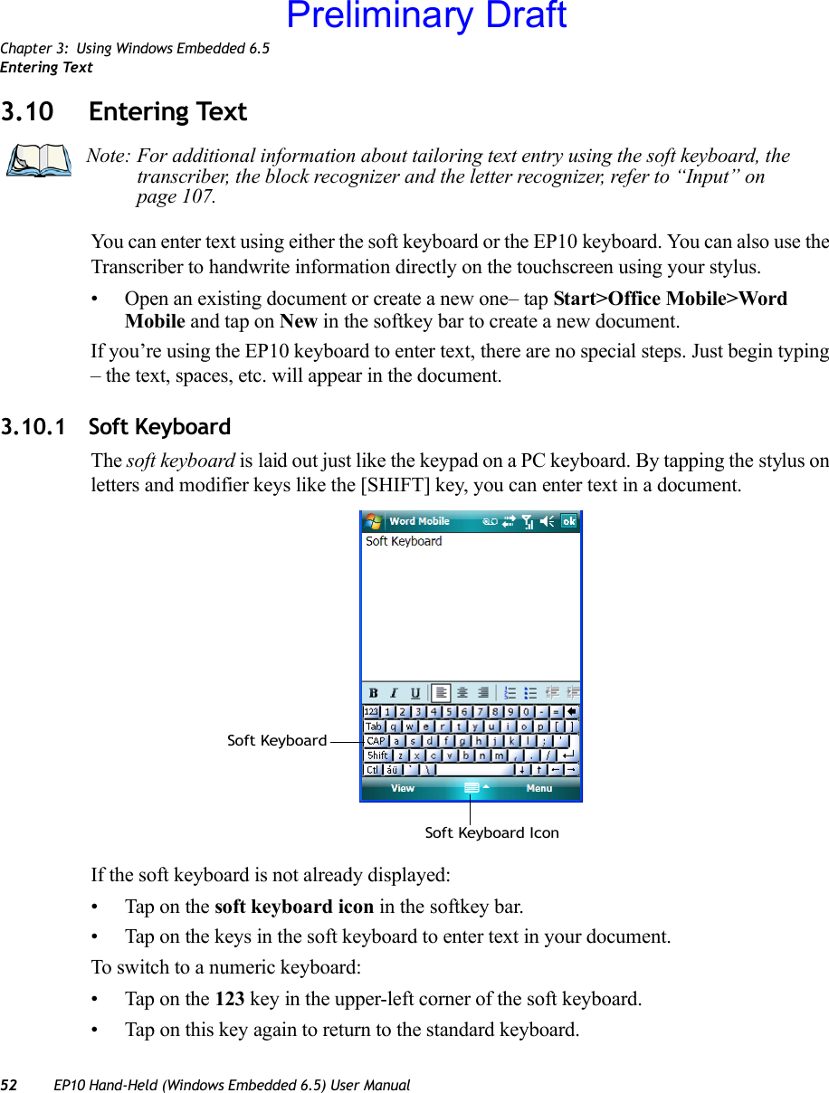 Chapter 3: Using Windows Embedded 6.5Entering Text52 EP10 Hand-Held (Windows Embedded 6.5) User Manual3.10 Entering TextYou can enter text using either the soft keyboard or the EP10 keyboard. You can also use the Transcriber to handwrite information directly on the touchscreen using your stylus.• Open an existing document or create a new one– tap Start&gt;Office Mobile&gt;Word Mobile and tap on New in the softkey bar to create a new document.If you’re using the EP10 keyboard to enter text, there are no special steps. Just begin typing – the text, spaces, etc. will appear in the document.3.10.1 Soft KeyboardThe soft keyboard is laid out just like the keypad on a PC keyboard. By tapping the stylus on letters and modifier keys like the [SHIFT] key, you can enter text in a document.If the soft keyboard is not already displayed:• Tap on the soft keyboard icon in the softkey bar.• Tap on the keys in the soft keyboard to enter text in your document.To switch to a numeric keyboard:• Tap on the 123 key in the upper-left corner of the soft keyboard.• Tap on this key again to return to the standard keyboard.Note: For additional information about tailoring text entry using the soft keyboard, the transcriber, the block recognizer and the letter recognizer, refer to “Input” on page 107.Soft KeyboardSoft Keyboard IconPreliminary Draft