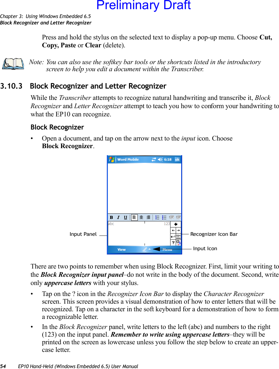 Chapter 3: Using Windows Embedded 6.5Block Recognizer and Letter Recognizer54 EP10 Hand-Held (Windows Embedded 6.5) User ManualPress and hold the stylus on the selected text to display a pop-up menu. Choose Cut, Copy, Paste or Clear (delete).3.10.3 Block Recognizer and Letter RecognizerWhile the Transcriber attempts to recognize natural handwriting and transcribe it, Block Recognizer and Letter Recognizer attempt to teach you how to conform your handwriting to what the EP10 can recognize.Block Recognizer• Open a document, and tap on the arrow next to the input icon. Choose Block Recognizer.There are two points to remember when using Block Recognizer. First, limit your writing to the Block Recognizer input panel–do not write in the body of the document. Second, write only uppercase letters with your stylus.• Tap on the ? icon in the Recognizer Icon Bar to display the Character Recognizer screen. This screen provides a visual demonstration of how to enter letters that will be recognized. Tap on a character in the soft keyboard for a demonstration of how to form a recognizable letter.•In the Block Recognizer panel, write letters to the left (abc) and numbers to the right (123) on the input panel. Remember to write using uppercase letters–they will be printed on the screen as lowercase unless you follow the step below to create an upper-case letter.Note: You can also use the softkey bar tools or the shortcuts listed in the introductory screen to help you edit a document within the Transcriber.Recognizer Icon BarInput PanelInput IconPreliminary Draft