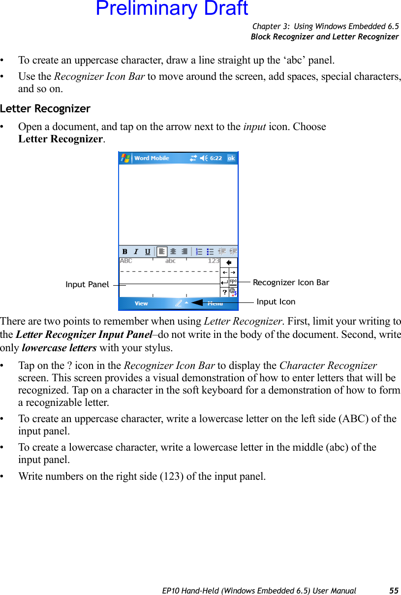 Chapter 3: Using Windows Embedded 6.5Block Recognizer and Letter RecognizerEP10 Hand-Held (Windows Embedded 6.5) User Manual 55• To create an uppercase character, draw a line straight up the ‘abc’ panel.• Use the Recognizer Icon Bar to move around the screen, add spaces, special characters, and so on.Letter Recognizer• Open a document, and tap on the arrow next to the input icon. Choose Letter Recognizer.There are two points to remember when using Letter Recognizer. First, limit your writing to the Letter Recognizer Input Panel–do not write in the body of the document. Second, write only lowercase letters with your stylus.• Tap on the ? icon in the Recognizer Icon Bar to display the Character Recognizer screen. This screen provides a visual demonstration of how to enter letters that will be recognized. Tap on a character in the soft keyboard for a demonstration of how to form a recognizable letter.• To create an uppercase character, write a lowercase letter on the left side (ABC) of the input panel.• To create a lowercase character, write a lowercase letter in the middle (abc) of the input panel.• Write numbers on the right side (123) of the input panel.Recognizer Icon BarInput PanelInput IconPreliminary Draft