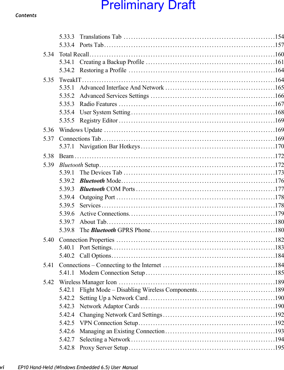 Contentsvi EP10 Hand-Held (Windows Embedded 6.5) User Manual5.33.3 Translations Tab ..............................................................1545.33.4 Ports Tab......................................................................1575.34 Total Recall. . . .........................................................................1605.34.1 Creating a Backup Profile .....................................................1615.34.2 Restoring a Profile ............................................................1645.35 TweakIT...............................................................................1645.35.1 Advanced Interface And Network .............................................1655.35.2 Advanced Services Settings ...................................................1665.35.3 Radio Features ................................................................1675.35.4 User System Setting...........................................................1685.35.5 Registry Editor................................................................1695.36 Windows Update ......................................................................1695.37 Connections Tab.......................................................................1695.37.1 Navigation Bar Hotkeys.......................................................1705.38 Beam..................................................................................1725.39 Bluetooth Setup........................................................................1725.39.1 The Devices Tab ..............................................................1735.39.2 Bluetooth Mode...............................................................1765.39.3 Bluetooth COM Ports.........................................................1775.39.4 Outgoing Port .................................................................1785.39.5 Services.......................................................................1785.39.6 Active Connections............................................................1795.39.7 About Tab. . . ..................................................................1805.39.8 The Bluetooth GPRS Phone...................................................1805.40 Connection Properties .................................................................1825.40.1 Port Settings...................................................................1835.40.2 Call Options...................................................................1845.41 Connections – Connecting to the Internet ..............................................1845.41.1 Modem Connection Setup.....................................................1855.42 Wireless Manager Icon ................................................................1895.42.1 Flight Mode – Disabling Wireless Components................................1895.42.2 Setting Up a Network Card....................................................1905.42.3 Network Adaptor Cards .......................................................1905.42.4 Changing Network Card Settings..............................................1925.42.5 VPN Connection Setup........................................................1925.42.6 Managing an Existing Connection.............................................1935.42.7 Selecting a Network...........................................................1945.42.8 Proxy Server Setup . ...........................................................195Preliminary Draft