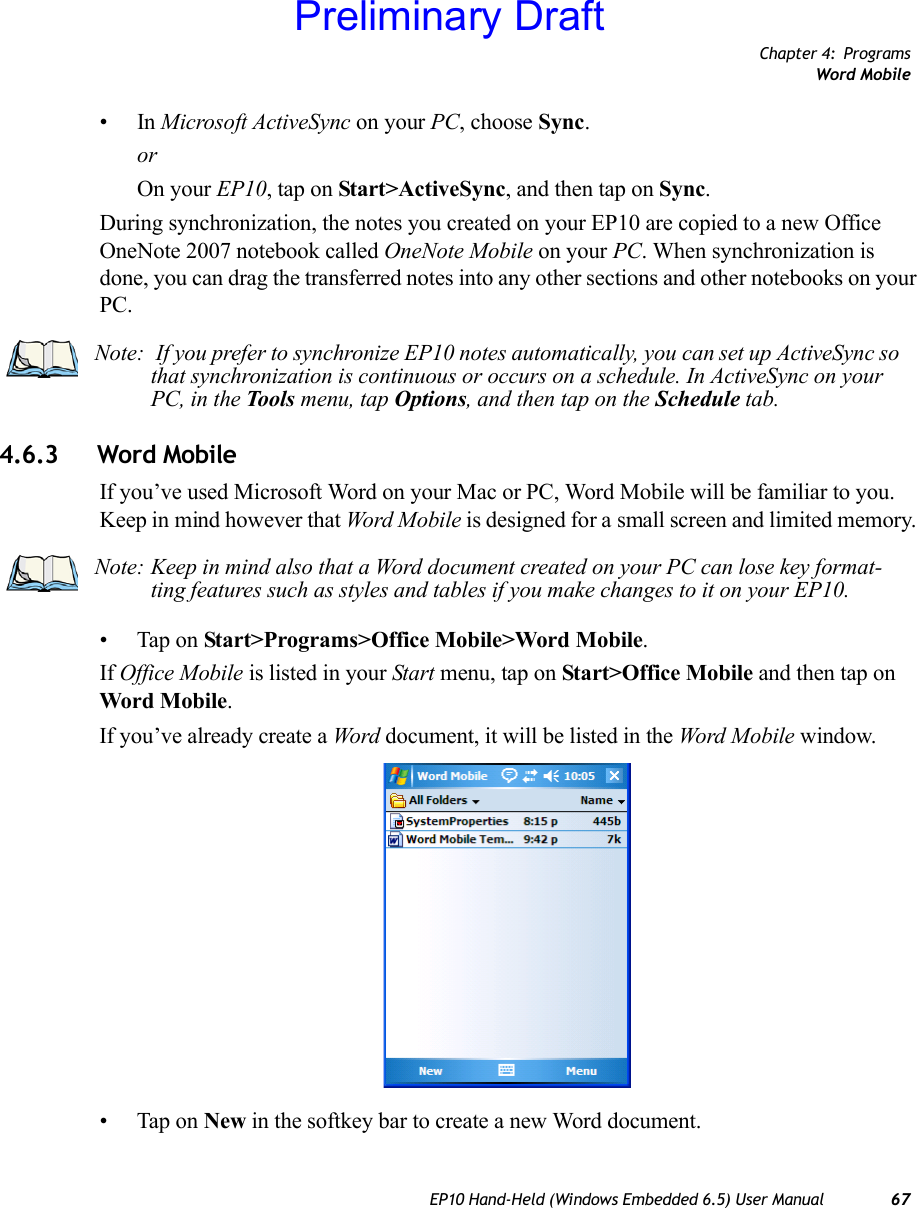 Chapter 4: ProgramsWord MobileEP10 Hand-Held (Windows Embedded 6.5) User Manual 67•In Microsoft ActiveSync on your PC, choose Sync.orOn your EP10, tap on Start&gt;ActiveSync, and then tap on Sync.During synchronization, the notes you created on your EP10 are copied to a new Office OneNote 2007 notebook called OneNote Mobile on your PC. When synchronization is done, you can drag the transferred notes into any other sections and other notebooks on your PC.4.6.3 Word MobileIf you’ve used Microsoft Word on your Mac or PC, Word Mobile will be familiar to you. Keep in mind however that Word Mobile is designed for a small screen and limited memory. • Tap on Start&gt;Programs&gt;Office Mobile&gt;Word Mobile.If Office Mobile is listed in your Start menu, tap on Start&gt;Office Mobile and then tap on Word Mobile.If you’ve already create a Word document, it will be listed in the Word Mobile window.• Tap on New in the softkey bar to create a new Word document.Note:  If you prefer to synchronize EP10 notes automatically, you can set up ActiveSync so that synchronization is continuous or occurs on a schedule. In ActiveSync on your PC, in the Tools menu, tap Options, and then tap on the Schedule tab.Note: Keep in mind also that a Word document created on your PC can lose key format-ting features such as styles and tables if you make changes to it on your EP10.Preliminary Draft