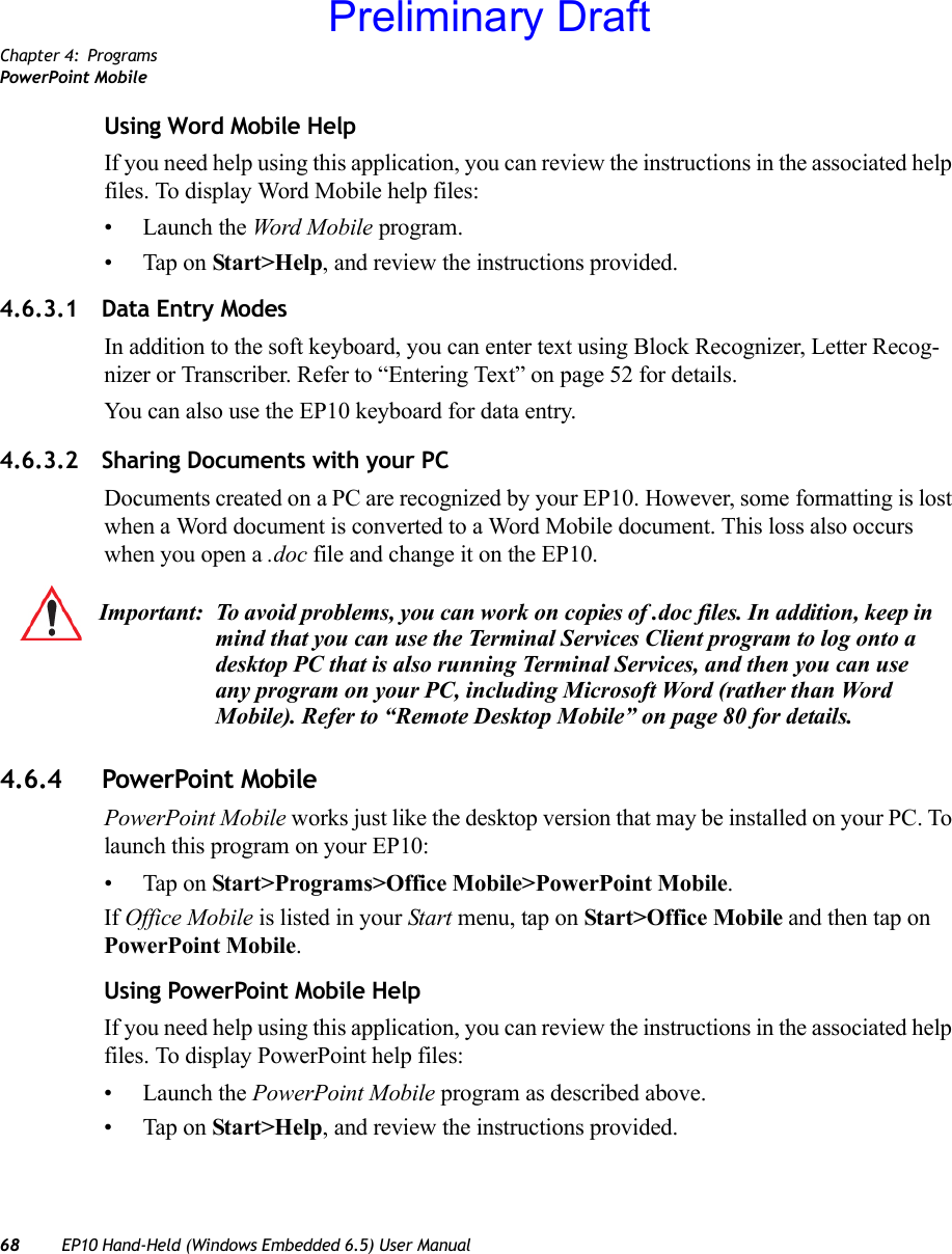 Chapter 4: ProgramsPowerPoint Mobile68 EP10 Hand-Held (Windows Embedded 6.5) User ManualUsing Word Mobile HelpIf you need help using this application, you can review the instructions in the associated help files. To display Word Mobile help files:• Launch the Word Mobile program.• Tap on Start&gt;Help, and review the instructions provided.4.6.3.1 Data Entry ModesIn addition to the soft keyboard, you can enter text using Block Recognizer, Letter Recog-nizer or Transcriber. Refer to “Entering Text” on page 52 for details. You can also use the EP10 keyboard for data entry.4.6.3.2 Sharing Documents with your PCDocuments created on a PC are recognized by your EP10. However, some formatting is lost when a Word document is converted to a Word Mobile document. This loss also occurs when you open a .doc file and change it on the EP10.4.6.4 PowerPoint MobilePowerPoint Mobile works just like the desktop version that may be installed on your PC. To launch this program on your EP10:• Tap on Start&gt;Programs&gt;Office Mobile&gt;PowerPoint Mobile.If Office Mobile is listed in your Start menu, tap on Start&gt;Office Mobile and then tap on PowerPoint Mobile.Using PowerPoint Mobile HelpIf you need help using this application, you can review the instructions in the associated help files. To display PowerPoint help files:• Launch the PowerPoint Mobile program as described above.• Tap on Start&gt;Help, and review the instructions provided.Important: To avoid problems, you can work on copies of .doc files. In addition, keep in mind that you can use the Terminal Services Client program to log onto a desktop PC that is also running Terminal Services, and then you can use any program on your PC, including Microsoft Word (rather than Word Mobile). Refer to “Remote Desktop Mobile” on page 80 for details.Preliminary Draft