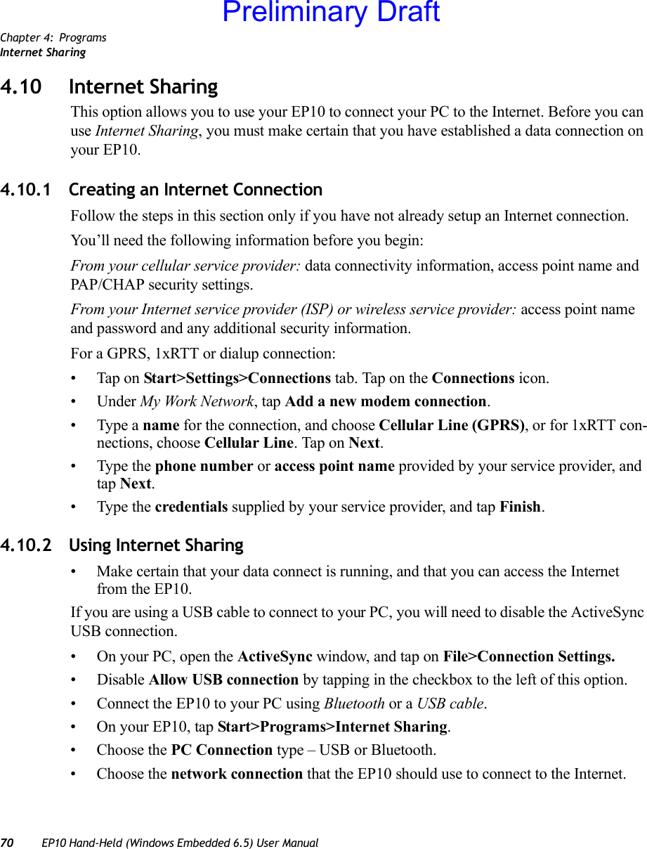 Chapter 4: ProgramsInternet Sharing70 EP10 Hand-Held (Windows Embedded 6.5) User Manual4.10 Internet SharingThis option allows you to use your EP10 to connect your PC to the Internet. Before you can use Internet Sharing, you must make certain that you have established a data connection on your EP10.4.10.1 Creating an Internet ConnectionFollow the steps in this section only if you have not already setup an Internet connection.You’ll need the following information before you begin:From your cellular service provider: data connectivity information, access point name and PAP/CHAP security settings.From your Internet service provider (ISP) or wireless service provider: access point name and password and any additional security information.For a GPRS, 1xRTT or dialup connection:• Tap on Start&gt;Settings&gt;Connections tab. Tap on the Connections icon.• Under My Work Network, tap Add a new modem connection.• Type a name for the connection, and choose Cellular Line (GPRS), or for 1xRTT con-nections, choose Cellular Line. Tap on Next.• Type the phone number or access point name provided by your service provider, and tap Next.• Type the credentials supplied by your service provider, and tap Finish.4.10.2 Using Internet Sharing• Make certain that your data connect is running, and that you can access the Internet from the EP10.If you are using a USB cable to connect to your PC, you will need to disable the ActiveSync USB connection.• On your PC, open the ActiveSync window, and tap on File&gt;Connection Settings.•Disable Allow USB connection by tapping in the checkbox to the left of this option.• Connect the EP10 to your PC using Bluetooth or a USB cable.• On your EP10, tap Start&gt;Programs&gt;Internet Sharing.• Choose the PC Connection type – USB or Bluetooth.• Choose the network connection that the EP10 should use to connect to the Internet.Preliminary Draft