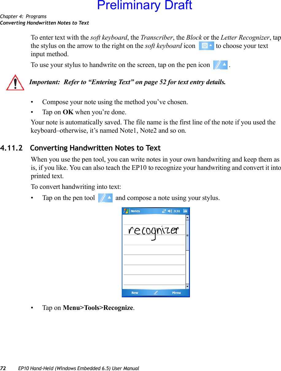 Chapter 4: ProgramsConverting Handwritten Notes to Text72 EP10 Hand-Held (Windows Embedded 6.5) User ManualTo enter text with the soft keyboard, the Transcriber, the Block or the Letter Recognizer, tap the stylus on the arrow to the right on the soft keyboard icon   to choose your text input method.To use your stylus to handwrite on the screen, tap on the pen icon  .• Compose your note using the method you’ve chosen.• Tap on OK when you’re done.Your note is automatically saved. The file name is the first line of the note if you used the keyboard–otherwise, it’s named Note1, Note2 and so on.4.11.2 Converting Handwritten Notes to TextWhen you use the pen tool, you can write notes in your own handwriting and keep them as is, if you like. You can also teach the EP10 to recognize your handwriting and convert it into printed text.To convert handwriting into text:• Tap on the pen tool   and compose a note using your stylus.• Tap on Menu&gt;Tools&gt;Recognize.Important: Refer to “Entering Text” on page 52 for text entry details.Preliminary Draft