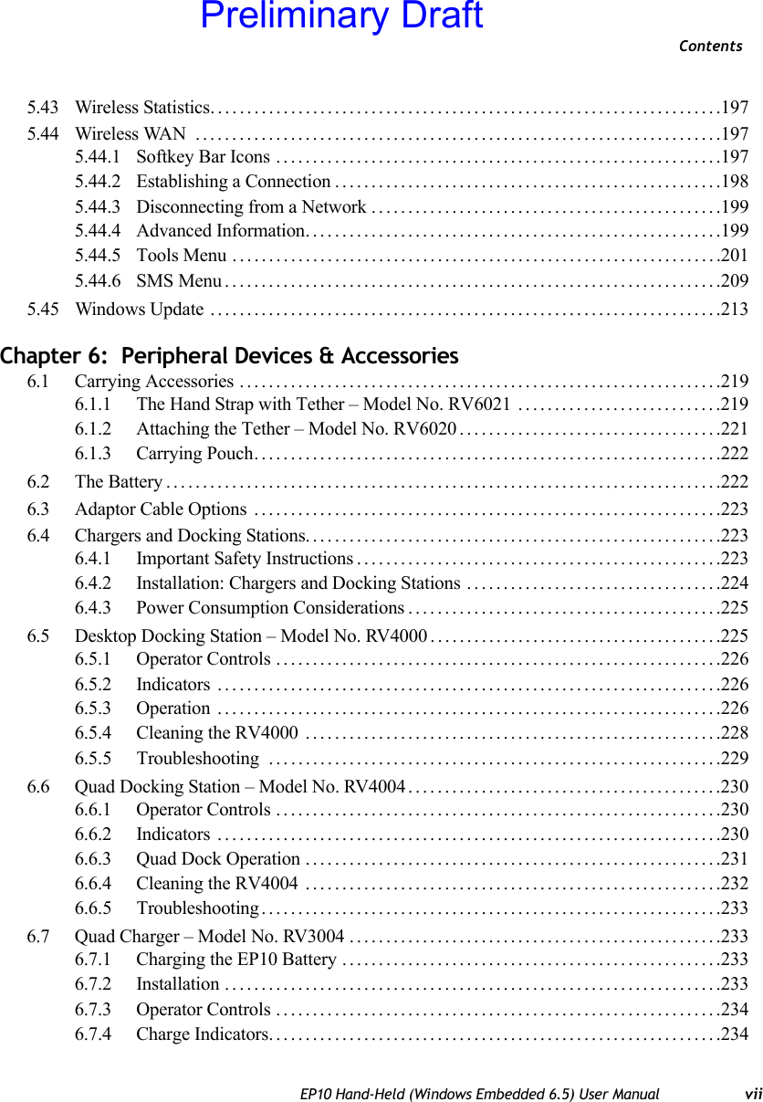 ContentsEP10 Hand-Held (Windows Embedded 6.5) User Manual vii5.43 Wireless Statistics......................................................................1975.44 Wireless WAN  ........................................................................1975.44.1 Softkey Bar Icons .............................................................1975.44.2 Establishing a Connection.....................................................1985.44.3 Disconnecting from a Network................................................1995.44.4 Advanced Information.........................................................1995.44.5 Tools Menu ...................................................................2015.44.6 SMS Menu....................................................................2095.45 Windows Update ......................................................................213Chapter 6:  Peripheral Devices &amp; Accessories6.1 Carrying Accessories ..................................................................2196.1.1 The Hand Strap with Tether – Model No. RV6021 ............................2196.1.2 Attaching the Tether – Model No. RV6020 . . . .................................2216.1.3 Carrying Pouch................................................................2226.2 The Battery............................................................................2226.3 Adaptor Cable Options ................................................................2236.4 Chargers and Docking Stations.........................................................2236.4.1 Important Safety Instructions..................................................2236.4.2 Installation: Chargers and Docking Stations ...................................2246.4.3 Power Consumption Considerations...........................................2256.5 Desktop Docking Station – Model No. RV4000........................................2256.5.1 Operator Controls .............................................................2266.5.2 Indicators .....................................................................2266.5.3 Operation .....................................................................2266.5.4 Cleaning the RV4000 .........................................................2286.5.5 Troubleshooting . . . ...........................................................2296.6 Quad Docking Station – Model No. RV4004...........................................2306.6.1 Operator Controls .............................................................2306.6.2 Indicators .....................................................................2306.6.3 Quad Dock Operation .........................................................2316.6.4 Cleaning the RV4004 .........................................................2326.6.5 Troubleshooting ...............................................................2336.7 Quad Charger – Model No. RV3004 ...................................................2336.7.1 Charging the EP10 Battery ....................................................2336.7.2 Installation ....................................................................2336.7.3 Operator Controls .............................................................2346.7.4 Charge Indicators..............................................................234Preliminary Draft