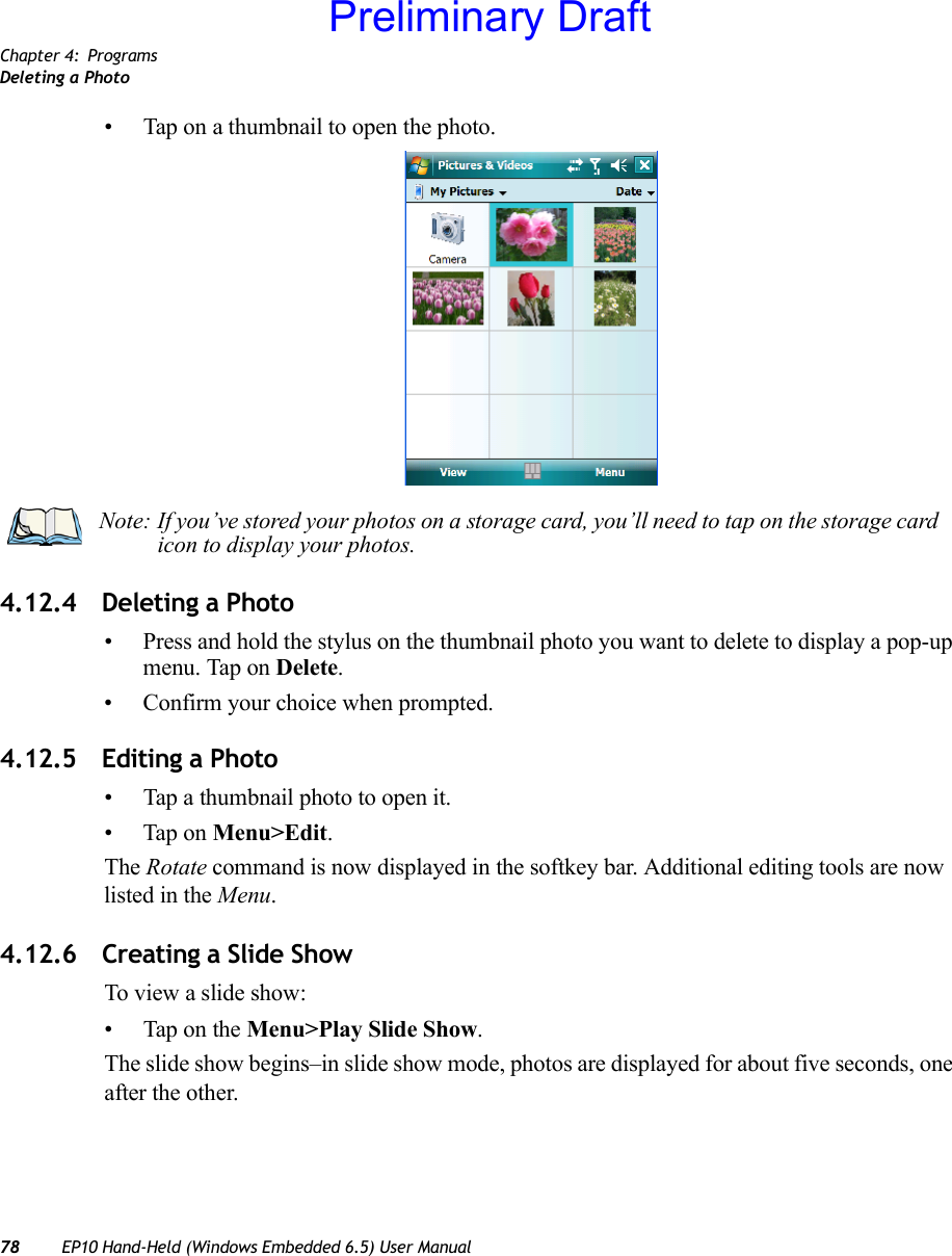 Chapter 4: ProgramsDeleting a Photo78 EP10 Hand-Held (Windows Embedded 6.5) User Manual• Tap on a thumbnail to open the photo.4.12.4 Deleting a Photo• Press and hold the stylus on the thumbnail photo you want to delete to display a pop-up menu. Tap on Delete.• Confirm your choice when prompted.4.12.5 Editing a Photo• Tap a thumbnail photo to open it.• Tap on Menu&gt;Edit.The Rotate command is now displayed in the softkey bar. Additional editing tools are now listed in the Menu.4.12.6 Creating a Slide ShowTo view a slide show:• Tap on the Menu&gt;Play Slide Show. The slide show begins–in slide show mode, photos are displayed for about five seconds, one after the other.Note: If you’ve stored your photos on a storage card, you’ll need to tap on the storage card icon to display your photos.Preliminary Draft