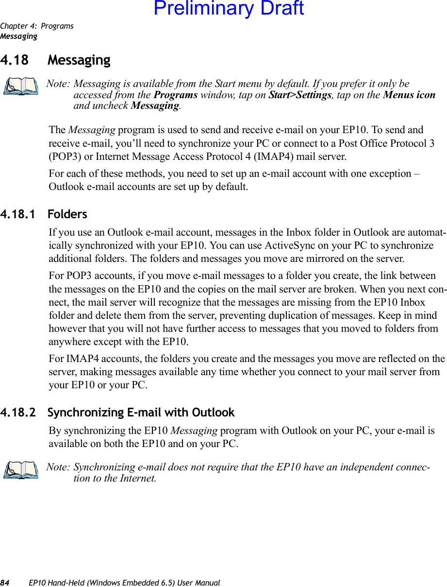 Chapter 4: ProgramsMessaging84 EP10 Hand-Held (Windows Embedded 6.5) User Manual4.18 MessagingThe Messaging program is used to send and receive e-mail on your EP10. To send and receive e-mail, you’ll need to synchronize your PC or connect to a Post Office Protocol 3 (POP3) or Internet Message Access Protocol 4 (IMAP4) mail server.For each of these methods, you need to set up an e-mail account with one exception – Outlook e-mail accounts are set up by default.4.18.1 FoldersIf you use an Outlook e-mail account, messages in the Inbox folder in Outlook are automat-ically synchronized with your EP10. You can use ActiveSync on your PC to synchronize additional folders. The folders and messages you move are mirrored on the server.For POP3 accounts, if you move e-mail messages to a folder you create, the link between the messages on the EP10 and the copies on the mail server are broken. When you next con-nect, the mail server will recognize that the messages are missing from the EP10 Inbox folder and delete them from the server, preventing duplication of messages. Keep in mind however that you will not have further access to messages that you moved to folders from anywhere except with the EP10.For IMAP4 accounts, the folders you create and the messages you move are reflected on the server, making messages available any time whether you connect to your mail server from your EP10 or your PC.4.18.2 Synchronizing E-mail with OutlookBy synchronizing the EP10 Messaging program with Outlook on your PC, your e-mail is available on both the EP10 and on your PC. Note: Messaging is available from the Start menu by default. If you prefer it only be accessed from the Programs window, tap on Start&gt;Settings, tap on the Menus icon and uncheck Messaging.Note: Synchronizing e-mail does not require that the EP10 have an independent connec-tion to the Internet.Preliminary Draft