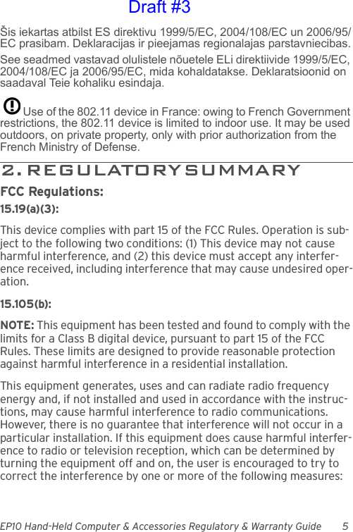 EP10 Hand-Held Computer &amp; Accessories Regulatory &amp; Warranty Guide 5Šis iekartas atbilst ES direktivu 1999/5/EC, 2004/108/EC un 2006/95/EC prasibam. Deklaracijas ir pieejamas regionalajas parstavniecibas.See seadmed vastavad olulistele nõuetele ELi direktiivide 1999/5/EC, 2004/108/EC ja 2006/95/EC, mida kohaldatakse. Deklaratsioonid on saadaval Teie kohaliku esindaja.Use of the 802.11 device in France: owing to French Government restrictions, the 802.11 device is limited to indoor use. It may be used outdoors, on private property, only with prior authorization from the French Ministry of Defense. 2 .   R E G U L A T O R Y  S U M M A R Y                                  FCC Regulations:15.19(a)(3):This device complies with part 15 of the FCC Rules. Operation is sub-ject to the following two conditions: (1) This device may not cause harmful interference, and (2) this device must accept any interfer-ence received, including interference that may cause undesired oper-ation.15.105(b):NOTE: This equipment has been tested and found to comply with the limits for a Class B digital device, pursuant to part 15 of the FCC Rules. These limits are designed to provide reasonable protection against harmful interference in a residential installation.This equipment generates, uses and can radiate radio frequency energy and, if not installed and used in accordance with the instruc-tions, may cause harmful interference to radio communications. However, there is no guarantee that interference will not occur in a particular installation. If this equipment does cause harmful interfer-ence to radio or television reception, which can be determined by turning the equipment off and on, the user is encouraged to try to correct the interference by one or more of the following measures:Draft #3