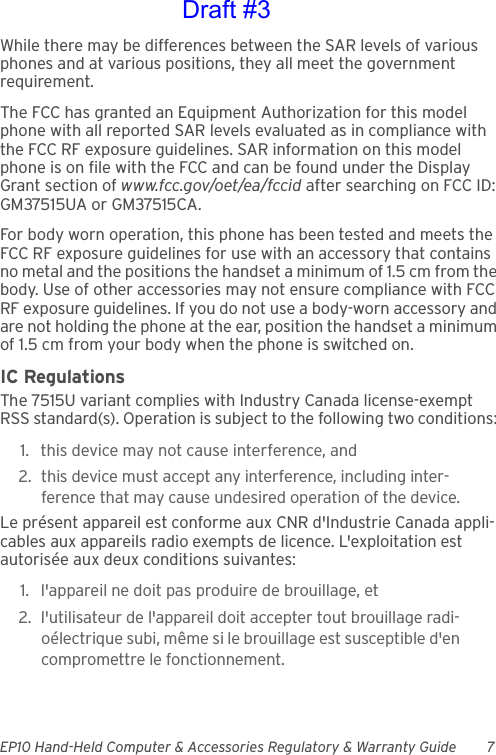 EP10 Hand-Held Computer &amp; Accessories Regulatory &amp; Warranty Guide 7While there may be differences between the SAR levels of various phones and at various positions, they all meet the government requirement.The FCC has granted an Equipment Authorization for this model phone with all reported SAR levels evaluated as in compliance with the FCC RF exposure guidelines. SAR information on this model phone is on file with the FCC and can be found under the Display Grant section of www.fcc.gov/oet/ea/fccid after searching on FCC ID: GM37515UA or GM37515CA.For body worn operation, this phone has been tested and meets the FCC RF exposure guidelines for use with an accessory that contains no metal and the positions the handset a minimum of 1.5 cm from the body. Use of other accessories may not ensure compliance with FCC RF exposure guidelines. If you do not use a body-worn accessory and are not holding the phone at the ear, position the handset a minimum of 1.5 cm from your body when the phone is switched on.IC RegulationsThe 7515U variant complies with Industry Canada license-exempt RSS standard(s). Operation is subject to the following two conditions: 1. this device may not cause interference, and 2. this device must accept any interference, including inter-ference that may cause undesired operation of the device.Le présent appareil est conforme aux CNR d&apos;Industrie Canada appli-cables aux appareils radio exempts de licence. L&apos;exploitation est autorisée aux deux conditions suivantes: 1. l&apos;appareil ne doit pas produire de brouillage, et 2. l&apos;utilisateur de l&apos;appareil doit accepter tout brouillage radi-oélectrique subi, même si le brouillage est susceptible d&apos;en compromettre le fonctionnement. Draft #3