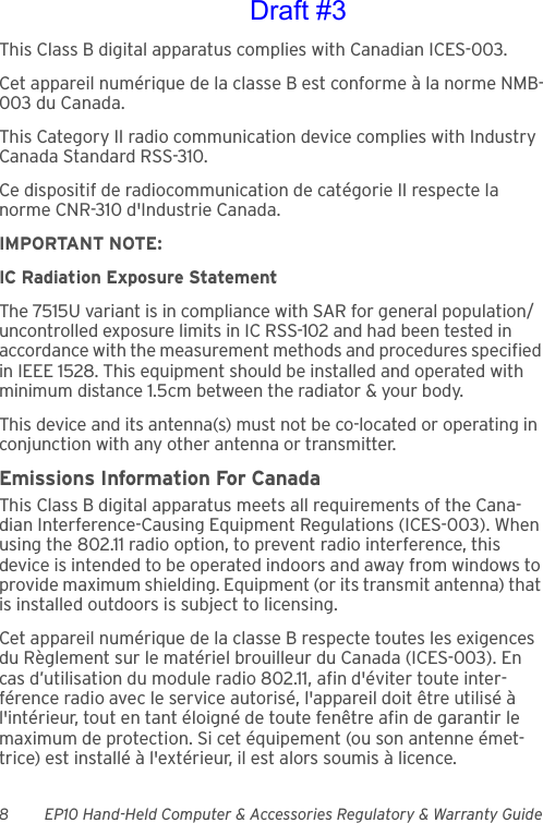 8 EP10 Hand-Held Computer &amp; Accessories Regulatory &amp; Warranty GuideThis Class B digital apparatus complies with Canadian ICES-003.Cet appareil numérique de la classe B est conforme à la norme NMB-003 du Canada.This Category II radio communication device complies with Industry Canada Standard RSS-310. Ce dispositif de radiocommunication de catégorie II respecte la norme CNR-310 d&apos;Industrie Canada.IMPORTANT NOTE:IC Radiation Exposure StatementThe 7515U variant is in compliance with SAR for general population/uncontrolled exposure limits in IC RSS-102 and had been tested in accordance with the measurement methods and procedures specified in IEEE 1528. This equipment should be installed and operated with minimum distance 1.5cm between the radiator &amp; your body.This device and its antenna(s) must not be co-located or operating in conjunction with any other antenna or transmitter.Emissions Information For CanadaThis Class B digital apparatus meets all requirements of the Cana-dian Interference-Causing Equipment Regulations (ICES-003). When using the 802.11 radio option, to prevent radio interference, this device is intended to be operated indoors and away from windows to provide maximum shielding. Equipment (or its transmit antenna) that is installed outdoors is subject to licensing.Cet appareil numérique de la classe B respecte toutes les exigences du Règlement sur le matériel brouilleur du Canada (ICES-003). En cas d’utilisation du module radio 802.11, afin d&apos;éviter toute inter-férence radio avec le service autorisé, l&apos;appareil doit être utilisé à l&apos;intérieur, tout en tant éloigné de toute fenêtre afin de garantir le maximum de protection. Si cet équipement (ou son antenne émet-trice) est installé à l&apos;extérieur, il est alors soumis à licence.Draft #3