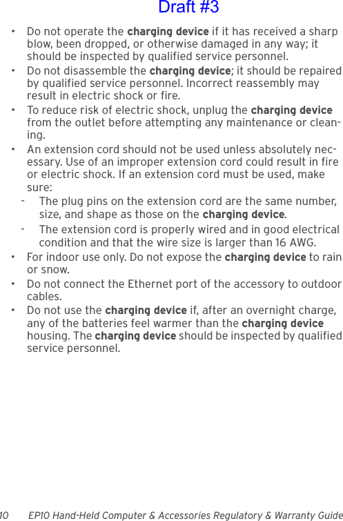 10 EP10 Hand-Held Computer &amp; Accessories Regulatory &amp; Warranty Guide• Do not operate the charging device if it has received a sharp blow, been dropped, or otherwise damaged in any way; it should be inspected by qualified service personnel.• Do not disassemble the charging device; it should be repaired by qualified service personnel. Incorrect reassembly may result in electric shock or fire.• To reduce risk of electric shock, unplug the charging device from the outlet before attempting any maintenance or clean-ing.• An extension cord should not be used unless absolutely nec-essary. Use of an improper extension cord could result in fire or electric shock. If an extension cord must be used, make sure:-  The plug pins on the extension cord are the same number, size, and shape as those on the charging device.-  The extension cord is properly wired and in good electrical condition and that the wire size is larger than 16 AWG.• For indoor use only. Do not expose the charging device to rain or snow.• Do not connect the Ethernet port of the accessory to outdoor cables.• Do not use the charging device if, after an overnight charge, any of the batteries feel warmer than the charging device housing. The charging device should be inspected by qualified service personnel.Draft #3