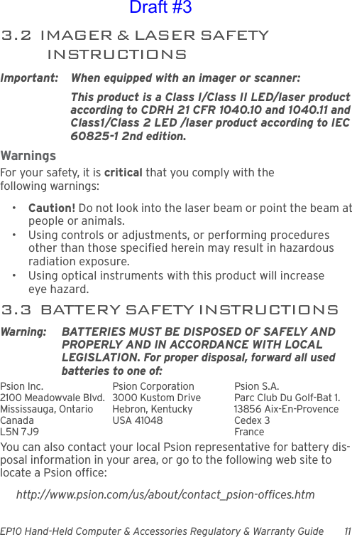 EP10 Hand-Held Computer &amp; Accessories Regulatory &amp; Warranty Guide 113.2  IMAGER &amp; LASER SAFETY INSTRUCTIONSImportant: When equipped with an imager or scanner:This product is a Class I/Class II LED/laser product according to CDRH 21 CFR 1040.10 and 1040.11 and Class1/Class 2 LED /laser product according to IEC 60825-1 2nd edition.WarningsFor your safety, it is critical that you comply with the following warnings:•Caution! Do not look into the laser beam or point the beam at people or animals.• Using controls or adjustments, or performing procedures other than those specified herein may result in hazardous radiation exposure.• Using optical instruments with this product will increase eye hazard.3.3  BATTERY SAFETY INSTRUCTIONSWarning: BATTERIES MUST BE DISPOSED OF SAFELY AND PROPERLY AND IN ACCORDANCE WITH LOCAL LEGISLATION. For proper disposal, forward all used batteries to one of:Psion Inc.  Psion Corporation Psion S.A.2100 Meadowvale Blvd.  3000 Kustom Drive Parc Club Du Golf-Bat 1.Mississauga, Ontario  Hebron, Kentucky 13856 Aix-En-ProvenceCanada USA 41048 Cedex 3L5N 7J9  FranceYou can also contact your local Psion representative for battery dis-posal information in your area, or go to the following web site to locate a Psion office:http://www.psion.com/us/about/contact_psion-offices.htmDraft #3