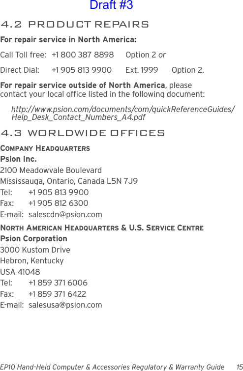 EP10 Hand-Held Computer &amp; Accessories Regulatory &amp; Warranty Guide 154.2  PRODUCT REPAIRSFor repair service in North America:Call Toll free: +1 800 387 8898 Option 2 or Direct Dial: +1 905 813 9900 Ext. 1999 Option 2.For repair service outside of North America, please contact your local office listed in the following document:http://www.psion.com/documents/com/quickReferenceGuides/Help_Desk_Contact_Numbers_A4.pdf4.3  WORLDWIDE OFFICESCOMPANY HEADQUARTERSPsion Inc.2100 Meadowvale BoulevardMississauga, Ontario, Canada L5N 7J9Tel: +1 905 813 9900Fax: +1 905 812 6300E-mail: salescdn@psion.comNORTH AMERICAN HEADQUARTERS &amp; U.S. SERVICE CENTREPsion Corporation3000 Kustom DriveHebron, KentuckyUSA 41048Tel: +1 859 371 6006Fax: +1 859 371 6422E-mail: salesusa@psion.comDraft #3