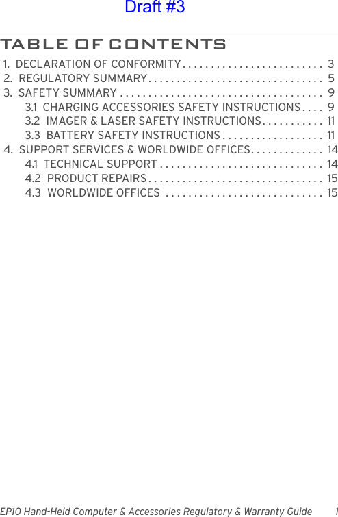 EP10 Hand-Held Computer &amp; Accessories Regulatory &amp; Warranty Guide 1TABLE OF CONTENTS                          1.  DECLARATION OF CONFORMITY . . . . . . . . . . . . . . . . . . . . . . . . .  32.  REGULATORY SUMMARY. . . . . . . . . . . . . . . . . . . . . . . . . . . . . . .  53.  SAFETY SUMMARY . . . . . . . . . . . . . . . . . . . . . . . . . . . . . . . . . . . .  93.1  CHARGING ACCESSORIES SAFETY INSTRUCTIONS . . . .  93.2  IMAGER &amp; LASER SAFETY INSTRUCTIONS. . . . . . . . . . .  113.3  BATTERY SAFETY INSTRUCTIONS . . . . . . . . . . . . . . . . . .  114.  SUPPORT SERVICES &amp; WORLDWIDE OFFICES. . . . . . . . . . . . .  144.1  TECHNICAL SUPPORT . . . . . . . . . . . . . . . . . . . . . . . . . . . . .  144.2  PRODUCT REPAIRS . . . . . . . . . . . . . . . . . . . . . . . . . . . . . . .  154.3  WORLDWIDE OFFICES  . . . . . . . . . . . . . . . . . . . . . . . . . . . .  15Draft #3