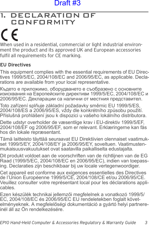 EP10 Hand-Held Computer &amp; Accessories Regulatory &amp; Warranty Guide 31.  DECLARATION OF                          CONFORMITYWhen used in a residential, commercial or light industrial environ-ment the product and its approved UK and European accessories fulfil all requirements for CE marking.EU DirectivesThis equipment complies with the essential requirements of EU Direc-tives 1999/5/EC, 2004/108/EC and 2006/95/EC, as applicable. Decla-rations are available from your local representative.Където е приложимо, оборудването е съобразено с основните изисквания на Европейските директиви 1999/5/ЕС, 2004/108/ЕС и 2006/95/ЕС. Декларации са налични от местния представител.Toto zařízení splňuje základní požadavky směrnic EU 1999/5/ES, 2004/108/ES a 2006/95/ES, vždy dle konkrétního způsobu použití. Příslušná prohlášení jsou k dispozici u vašeho lokálního distributora.Dette udstyr overholder de væsentlige krav i EU-direktiv 1999/5/EF, 2004/108/EF og 2006/95/EF, som er relevant. Erklæringerne kan fås hos din lokale repræsentant.Tämä laitteisto täyttää seuraavat EU Direktiivien olennaiset vaatimuk-set 1999/5/EY, 2004/108/EY ja 2006/95/EY, soveltuen. Vaatimusten-mukaisuusvakuutukset ovat saatavilla paikalliselta edustajalta.Dit produkt voldoet aan de voorschriften van de richtlijnen van de EG Raad (1999/5/EC, 2004/108/EC en 2006/95/EC), indien van toepass-ing. Declaraties zijn beschikbaar bij uw locale vertegenwoordiger.Cet appareil est conforme aux exigences essentielles des Directives de l’Union Européenne 1999/5/CE, 2004/108/CE et/ou 2006/95/CE. Veuillez consulter votre représentant local pour les déclarations appli-cables.Ezen készülék technikai jellemzői megfelelnek a vonatkozó 1999/5/EC, 2004/108/EC és 2006/95/EC EU rendeletekben foglalt követ-elményeknek. A megfelelőségi dokumentáció a gyártó helyi partnere-inél áll az Ön rendelkezésére.Draft #3