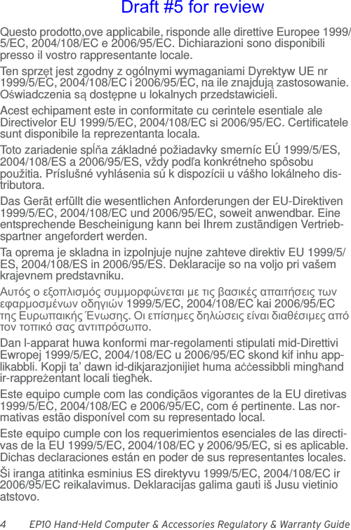 4 EP10 Hand-Held Computer &amp; Accessories Regulatory &amp; Warranty GuideQuesto prodotto,ove applicabile, risponde alle direttive Europee 1999/5/EC, 2004/108/EC e 2006/95/EC. Dichiarazioni sono disponibili presso il vostro rappresentante locale.Ten sprzęt jest zgodny z ogólnymi wymaganiami Dyrektyw UE nr 1999/5/EC, 2004/108/EC i 2006/95/EC, na ile znajdują zastosowanie. Oświadczenia są dostępne u lokalnych przedstawicieli.Acest echipament este in conformitate cu cerintele esentiale ale Directivelor EU 1999/5/EC, 2004/108/EC si 2006/95/EC. Certificatele sunt disponibile la reprezentanta locala.Toto zariadenie spĺňa základné požiadavky smerníc EÚ 1999/5/ES, 2004/108/ES a 2006/95/ES, vždy podľa konkrétneho spôsobu použitia. Príslušné vyhlásenia sú k dispozícii u vášho lokálneho dis-tributora.Das Gerät erfüllt die wesentlichen Anforderungen der EU-Direktiven 1999/5/EC, 2004/108/EC und 2006/95/EC, soweit anwendbar. Eine entsprechende Bescheinigung kann bei Ihrem zuständigen Vertrieb-spartner angefordert werden.Ta oprema je skladna in izpolnjuje nujne zahteve direktiv EU 1999/5/ES, 2004/108/ES in 2006/95/ES. Deklaracije so na voljo pri vašem krajevnem predstavniku.Αυτός ο εξοπλισμός συμμορφώνεται με τις βασικές απαιτήσεις των εφαρμοσμένων οδηγιών 1999/5/EC, 2004/108/EC kai 2006/95/EC της Ευρωπαικής Ένωσης. Οι επίσημες δηλώσεις είναι διαθέσιμες από τον τοπικό σας αντιπρόσωπο.Dan l-apparat huwa konformi mar-regolamenti stipulati mid-Direttivi Ewropej 1999/5/EC, 2004/108/EC u 2006/95/EC skond kif inhu app-likabbli. Kopji ta’ dawn id-dikjarazjonijiet huma aċċessibbli mingħand ir-rappreżentant locali tiegħek.Este equipo cumple com las condiçãos vigorantes de la EU diretivas 1999/5/EC, 2004/108/EC e 2006/95/EC, com é pertinente. Las nor-mativas estão disponível com su representado local.Este equipo cumple con los requerimientos esenciales de las directi-vas de la EU 1999/5/EC, 2004/108/EC y 2006/95/EC, si es aplicable. Dichas declaraciones están en poder de sus representantes locales.Ši iranga atitinka esminius ES direktyvu 1999/5/EC, 2004/108/EC ir 2006/95/EC reikalavimus. Deklaracijas galima gauti iš Jusu vietinio atstovo.Draft #5 for review