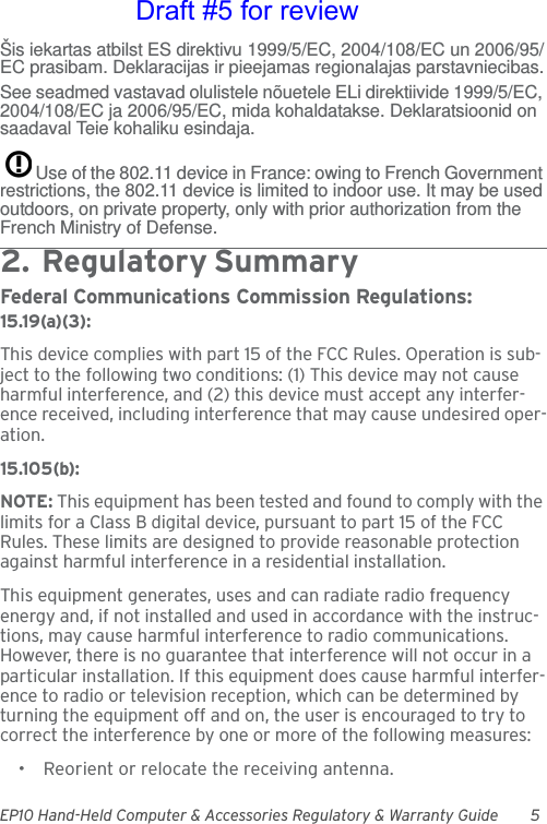 EP10 Hand-Held Computer &amp; Accessories Regulatory &amp; Warranty Guide 5Šis iekartas atbilst ES direktivu 1999/5/EC, 2004/108/EC un 2006/95/EC prasibam. Deklaracijas ir pieejamas regionalajas parstavniecibas.See seadmed vastavad olulistele nõuetele ELi direktiivide 1999/5/EC, 2004/108/EC ja 2006/95/EC, mida kohaldatakse. Deklaratsioonid on saadaval Teie kohaliku esindaja.Use of the 802.11 device in France: owing to French Government restrictions, the 802.11 device is limited to indoor use. It may be used outdoors, on private property, only with prior authorization from the French Ministry of Defense. 2.  Reg ulato r y Su mm ar y                                  Federal Communications Commission Regulations:15.19(a)(3):This device complies with part 15 of the FCC Rules. Operation is sub-ject to the following two conditions: (1) This device may not cause harmful interference, and (2) this device must accept any interfer-ence received, including interference that may cause undesired oper-ation.15.105(b):NOTE: This equipment has been tested and found to comply with the limits for a Class B digital device, pursuant to part 15 of the FCC Rules. These limits are designed to provide reasonable protection against harmful interference in a residential installation.This equipment generates, uses and can radiate radio frequency energy and, if not installed and used in accordance with the instruc-tions, may cause harmful interference to radio communications. However, there is no guarantee that interference will not occur in a particular installation. If this equipment does cause harmful interfer-ence to radio or television reception, which can be determined by turning the equipment off and on, the user is encouraged to try to correct the interference by one or more of the following measures:• Reorient or relocate the receiving antenna.Draft #5 for review