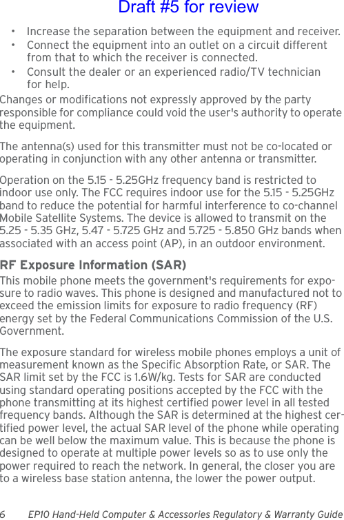 6 EP10 Hand-Held Computer &amp; Accessories Regulatory &amp; Warranty Guide• Increase the separation between the equipment and receiver.• Connect the equipment into an outlet on a circuit different from that to which the receiver is connected.• Consult the dealer or an experienced radio/TV technician for help.Changes or modifications not expressly approved by the party responsible for compliance could void the user&apos;s authority to operate the equipment.The antenna(s) used for this transmitter must not be co-located or operating in conjunction with any other antenna or transmitter.Operation on the 5.15 - 5.25GHz frequency band is restricted to indoor use only. The FCC requires indoor use for the 5.15 - 5.25GHz band to reduce the potential for harmful interference to co-channel Mobile Satellite Systems. The device is allowed to transmit on the 5.25 - 5.35 GHz, 5.47 - 5.725 GHz and 5.725 - 5.850 GHz bands when associated with an access point (AP), in an outdoor environment.RF Exposure Information (SAR)This mobile phone meets the government&apos;s requirements for expo-sure to radio waves. This phone is designed and manufactured not to exceed the emission limits for exposure to radio frequency (RF) energy set by the Federal Communications Commission of the U.S. Government. The exposure standard for wireless mobile phones employs a unit of measurement known as the Specific Absorption Rate, or SAR. The SAR limit set by the FCC is 1.6W/kg. Tests for SAR are conducted using standard operating positions accepted by the FCC with the phone transmitting at its highest certified power level in all tested frequency bands. Although the SAR is determined at the highest cer-tified power level, the actual SAR level of the phone while operating can be well below the maximum value. This is because the phone is designed to operate at multiple power levels so as to use only the power required to reach the network. In general, the closer you are to a wireless base station antenna, the lower the power output.Draft #5 for review