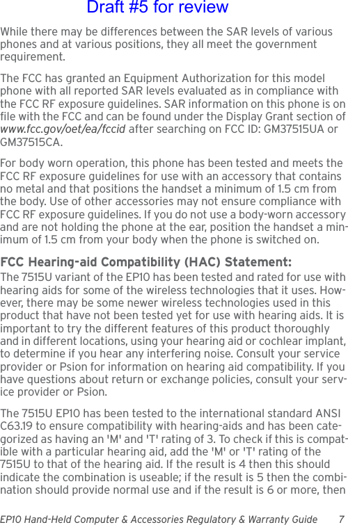 EP10 Hand-Held Computer &amp; Accessories Regulatory &amp; Warranty Guide 7While there may be differences between the SAR levels of various phones and at various positions, they all meet the government requirement.The FCC has granted an Equipment Authorization for this model phone with all reported SAR levels evaluated as in compliance with the FCC RF exposure guidelines. SAR information on this phone is on file with the FCC and can be found under the Display Grant section of www.fcc.gov/oet/ea/fccid after searching on FCC ID: GM37515UA or GM37515CA.For body worn operation, this phone has been tested and meets the FCC RF exposure guidelines for use with an accessory that contains no metal and that positions the handset a minimum of 1.5 cm from the body. Use of other accessories may not ensure compliance with FCC RF exposure guidelines. If you do not use a body-worn accessory and are not holding the phone at the ear, position the handset a min-imum of 1.5 cm from your body when the phone is switched on.FCC Hearing-aid Compatibility (HAC) Statement:The 7515U variant of the EP10 has been tested and rated for use with hearing aids for some of the wireless technologies that it uses. How-ever, there may be some newer wireless technologies used in this product that have not been tested yet for use with hearing aids. It is important to try the different features of this product thoroughly and in different locations, using your hearing aid or cochlear implant, to determine if you hear any interfering noise. Consult your service provider or Psion for information on hearing aid compatibility. If you have questions about return or exchange policies, consult your serv-ice provider or Psion.The 7515U EP10 has been tested to the international standard ANSI C63.19 to ensure compatibility with hearing-aids and has been cate-gorized as having an &apos;M&apos; and &apos;T&apos; rating of 3. To check if this is compat-ible with a particular hearing aid, add the &apos;M&apos; or &apos;T&apos; rating of the 7515U to that of the hearing aid. If the result is 4 then this should indicate the combination is useable; if the result is 5 then the combi-nation should provide normal use and if the result is 6 or more, then Draft #5 for review