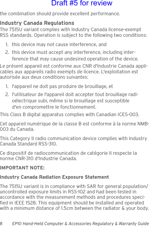 8 EP10 Hand-Held Computer &amp; Accessories Regulatory &amp; Warranty Guidethe combination should provide excellent performance.Industry Canada RegulationsThe 7515U variant complies with Industry Canada license-exempt RSS standards. Operation is subject to the following two conditions: 1. this device may not cause interference, and 2. this device must accept any interference, including inter-ference that may cause undesired operation of the device.Le présent appareil est conforme aux CNR d&apos;Industrie Canada appli-cables aux appareils radio exempts de licence. L&apos;exploitation est autorisée aux deux conditions suivantes: 1. l&apos;appareil ne doit pas produire de brouillage, et 2. l&apos;utilisateur de l&apos;appareil doit accepter tout brouillage radi-oélectrique subi, même si le brouillage est susceptible d&apos;en compromettre le fonctionnement. This Class B digital apparatus complies with Canadian ICES-003.Cet appareil numérique de la classe B est conforme à la norme NMB-003 du Canada.This Category II radio communication device complies with Industry Canada Standard RSS-310. Ce dispositif de radiocommunication de catégorie II respecte la norme CNR-310 d&apos;Industrie Canada.IMPORTANT NOTE:Industry Canada Radiation Exposure StatementThe 7515U variant is in compliance with SAR for general population/uncontrolled exposure limits in RSS-102 and had been tested in accordance with the measurement methods and procedures speci-fied in IEEE 1528. This equipment should be installed and operated with a minimum distance of 1.5cm between the radiator &amp; your body.Draft #5 for review