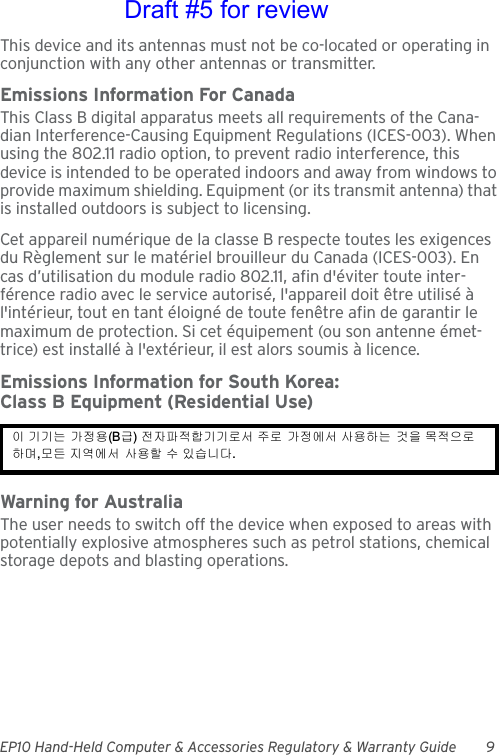 EP10 Hand-Held Computer &amp; Accessories Regulatory &amp; Warranty Guide 9This device and its antennas must not be co-located or operating in conjunction with any other antennas or transmitter.Emissions Information For CanadaThis Class B digital apparatus meets all requirements of the Cana-dian Interference-Causing Equipment Regulations (ICES-003). When using the 802.11 radio option, to prevent radio interference, this device is intended to be operated indoors and away from windows to provide maximum shielding. Equipment (or its transmit antenna) that is installed outdoors is subject to licensing.Cet appareil numérique de la classe B respecte toutes les exigences du Règlement sur le matériel brouilleur du Canada (ICES-003). En cas d’utilisation du module radio 802.11, afin d&apos;éviter toute inter-férence radio avec le service autorisé, l&apos;appareil doit être utilisé à l&apos;intérieur, tout en tant éloigné de toute fenêtre afin de garantir le maximum de protection. Si cet équipement (ou son antenne émet-trice) est installé à l&apos;extérieur, il est alors soumis à licence.Emissions Information for South Korea:Class B Equipment (Residential Use)Warning for AustraliaThe user needs to switch off the device when exposed to areas with potentially explosive atmospheres such as petrol stations, chemical storage depots and blasting operations.이 기기는 가정용(B급) 전자파적합기기로서 주로 가정에서 사용하는 것을 목적으로 하며,모든 지역에서 사용할 수 있습니다. Draft #5 for review