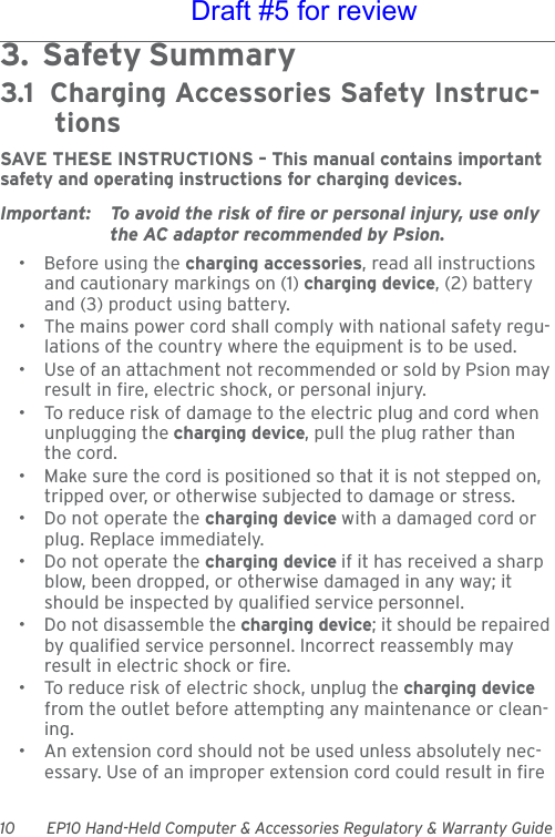 10 EP10 Hand-Held Computer &amp; Accessories Regulatory &amp; Warranty Guide3.  Safety Summary                                        3.1  Charging Accessories Safety Instruc-tionsSAVE THESE INSTRUCTIONS – This manual contains important safety and operating instructions for charging devices.Important: To avoid the risk of fire or personal injury, use only the AC adaptor recommended by Psion.• Before using the charging accessories, read all instructions and cautionary markings on (1) charging device, (2) battery and (3) product using battery.• The mains power cord shall comply with national safety regu-lations of the country where the equipment is to be used.• Use of an attachment not recommended or sold by Psion may result in fire, electric shock, or personal injury.• To reduce risk of damage to the electric plug and cord when unplugging the charging device, pull the plug rather than the cord.• Make sure the cord is positioned so that it is not stepped on, tripped over, or otherwise subjected to damage or stress.• Do not operate the charging device with a damaged cord or plug. Replace immediately.• Do not operate the charging device if it has received a sharp blow, been dropped, or otherwise damaged in any way; it should be inspected by qualified service personnel.• Do not disassemble the charging device; it should be repaired by qualified service personnel. Incorrect reassembly may result in electric shock or fire.• To reduce risk of electric shock, unplug the charging device from the outlet before attempting any maintenance or clean-ing.• An extension cord should not be used unless absolutely nec-essary. Use of an improper extension cord could result in fire Draft #5 for review