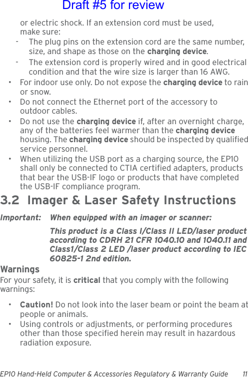 EP10 Hand-Held Computer &amp; Accessories Regulatory &amp; Warranty Guide 11or electric shock. If an extension cord must be used, make sure:-  The plug pins on the extension cord are the same number, size, and shape as those on the charging device.-  The extension cord is properly wired and in good electrical condition and that the wire size is larger than 16 AWG.• For indoor use only. Do not expose the charging device to rain or snow.• Do not connect the Ethernet port of the accessory to outdoor cables.• Do not use the charging device if, after an overnight charge, any of the batteries feel warmer than the charging device housing. The charging device should be inspected by qualified service personnel.• When utilizing the USB port as a charging source, the EP10 shall only be connected to CTIA certified adapters, products that bear the USB-IF logo or products that have completed the USB-IF compliance program.3.2  Imager &amp; Laser Safety InstructionsImportant: When equipped with an imager or scanner:This product is a Class I/Class II LED/laser product according to CDRH 21 CFR 1040.10 and 1040.11 and Class1/Class 2 LED /laser product according to IEC 60825-1 2nd edition.WarningsFor your safety, it is critical that you comply with the following warnings:•Caution! Do not look into the laser beam or point the beam at people or animals.• Using controls or adjustments, or performing procedures other than those specified herein may result in hazardous radiation exposure.Draft #5 for review