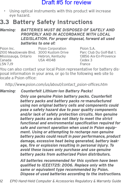 12 EP10 Hand-Held Computer &amp; Accessories Regulatory &amp; Warranty Guide• Using optical instruments with this product will increase eye hazard.3.3  Battery Safety InstructionsWarning: BATTERIES MUST BE DISPOSED OF SAFELY AND PROPERLY AND IN ACCORDANCE WITH LOCAL LEGISLATION. For proper disposal, forward all used batteries to one of:Psion Inc.  Psion Corporation Psion S.A.2100 Meadowvale Blvd.  3000 Kustom Drive Parc Club Du Golf-Bat 1.Mississauga, Ontario  Hebron, Kentucky 13856 Aix-En-ProvenceCanada USA 41048 Cedex 3L5N 7J9  FranceYou can also contact your local Psion representative for battery dis-posal information in your area, or go to the following web site to locate a Psion office:http://www.psion.com/us/about/contact_psion-offices.htmWarning: Counterfeit Lithium-Ion Battery Packs!Only use genuine Psion battery packs. Counterfeit battery packs and battery packs re-manufactured using non original battery cells and components could pose a safety hazard due to poor quality components and/or lack of safety protection circuits. Non genuine battery packs are also not likely to meet the strict functional and environmental specification required for safe and correct operation when used in Psion equip-ment. Using or attempting to recharge non genuine battery packs could result in poor performance, product damage, excessive heat being generated, battery leak-age, fire or explosion resulting in personal injury. To avoid these issues only purchase and use genuine battery packs from authorized Psion distributors.All batteries recommended for this system have been qualified to IEEE1725: 2006. Replace only with the same or equivalent type recommended by Psion. Dispose of used batteries according to the instructions.Draft #5 for review