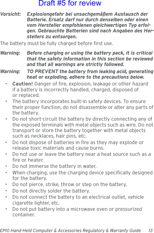 EP10 Hand-Held Computer &amp; Accessories Regulatory &amp; Warranty Guide 13Vorsicht: Explosiongefahr bei unsachgemäßem Austausch der Batterie. Ersatz darf nur durch denselben oder einen vom Hersteller empfohlenen gleichwertigen Typ erfol-gen. Gebrauchte Batterien sind nach Angaben des Her-stellers zu entsorgen.The battery must be fully charged before first use.Warning: Before charging or using the battery pack, it is critical that the safety information in this section be reviewed and that all warnings are strictly followed.Warning: TO PREVENT the battery from leaking acid, generating heat or exploding, adhere to the precautions below.•Caution! Danger of fire, explosion, leakage or other hazard if a battery is incorrectly handled, charged, disposed of or replaced.• The battery incorporates built-in safety devices. To ensure their proper function, do not disassemble or alter any parts of the battery.• Do not short-circuit the battery by directly connecting any of the exposed terminals with metal objects such as wire. Do not transport or store the battery together with metal objects such as necklaces, hair pins, etc.• Do not dispose of batteries in fire as they may explode or release toxic materials and cause burns.• Do not use or leave the battery near a heat source such as a fire or heater.• Do not immerse the battery in water.• When charging, use the charging device specifically designed for the battery.• Do not pierce, strike, throw or step on the battery.• Do not directly solder the battery.• Do not connect the battery to an electrical outlet, vehicle cigarette lighter, etc.• Do not put battery into a microwave oven or pressurized container.Draft #5 for review