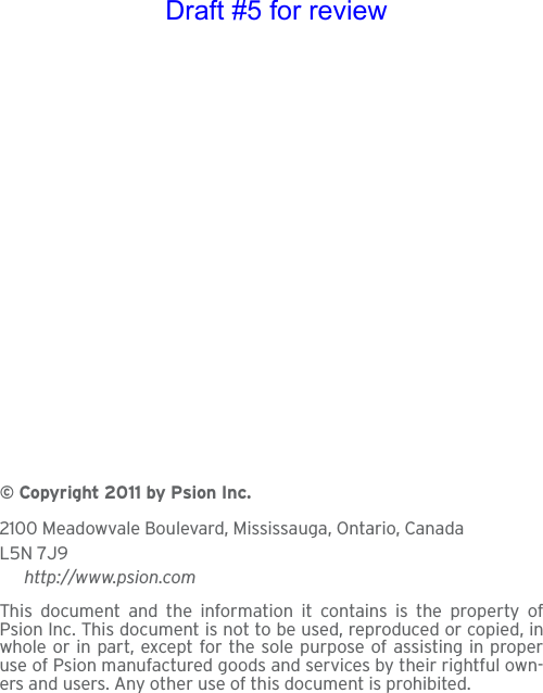 © Copyright 2011 by Psion Inc.2100 Meadowvale Boulevard, Mississauga, Ontario, CanadaL5N 7J9http://www.psion.comThis document and the information it contains is the property ofPsion Inc. This document is not to be used, reproduced or copied, inwhole or in part, except for the sole purpose of assisting in properuse of Psion manufactured goods and services by their rightful own-ers and users. Any other use of this document is prohibited. Draft #5 for review