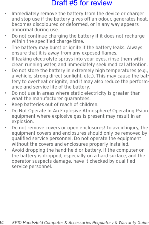 14 EP10 Hand-Held Computer &amp; Accessories Regulatory &amp; Warranty Guide• Immediately remove the battery from the device or charger and stop use if the battery gives off an odour, generates heat, becomes discoloured or deformed, or in any way appears abnormal during use.• Do not continue charging the battery if it does not recharge within the specified charge time.• The battery may burst or ignite if the battery leaks. Always ensure that it is away from any exposed flames. • If leaking electrolyte sprays into your eyes, rinse them with clean running water, and immediately seek medical attention.• Do not store the battery in extremely high temperatures (e.g., a vehicle, strong direct sunlight, etc.). This may cause the bat-tery to overheat or ignite, and it may also reduce the perform-ance and service life of the battery.• Do not use in areas where static electricity is greater than what the manufacturer guarantees.• Keep batteries out of reach of children.• Do Not Operate In An Explosive Atmosphere! Operating Psion equipment where explosive gas is present may result in an explosion.• Do not remove covers or open enclosures! To avoid injury, the equipment covers and enclosures should only be removed by qualified service personnel. Do not operate the equipment without the covers and enclosures properly installed.• Avoid dropping the hand-held or battery. If the computer or the battery is dropped, especially on a hard surface, and the operator suspects damage, have it checked by qualified service personnel.Draft #5 for review