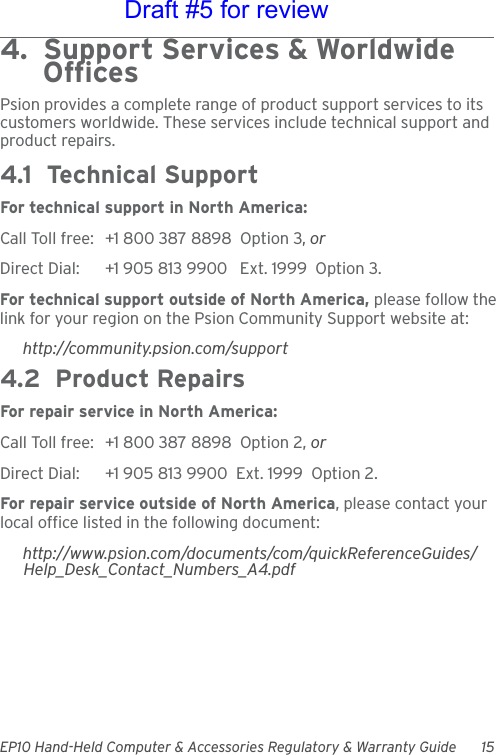 EP10 Hand-Held Computer &amp; Accessories Regulatory &amp; Warranty Guide 154.  Support Services &amp; Worldwide      OfficesPsion provides a complete range of product support services to its customers worldwide. These services include technical support and product repairs.4.1  Technical SupportFor technical support in North America:Call Toll free: +1 800 387 8898  Option 3, or Direct Dial: +1 905 813 9900   Ext. 1999  Option 3.For technical support outside of North America, please follow the link for your region on the Psion Community Support website at:http://community.psion.com/support4.2  Product RepairsFor repair service in North America:Call Toll free: +1 800 387 8898  Option 2, or Direct Dial: +1 905 813 9900  Ext. 1999  Option 2.For repair service outside of North America, please contact your local office listed in the following document:http://www.psion.com/documents/com/quickReferenceGuides/Help_Desk_Contact_Numbers_A4.pdfDraft #5 for review