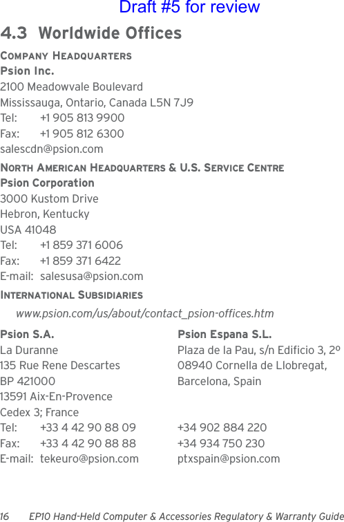 16 EP10 Hand-Held Computer &amp; Accessories Regulatory &amp; Warranty Guide4.3  Worldwide OfficesCOMPANY HEADQUARTERSPsion Inc.2100 Meadowvale BoulevardMississauga, Ontario, Canada L5N 7J9Tel: +1 905 813 9900Fax: +1 905 812 6300salescdn@psion.comNORTH AMERICAN HEADQUARTERS &amp; U.S. SERVICE CENTREPsion Corporation3000 Kustom DriveHebron, KentuckyUSA 41048Tel: +1 859 371 6006Fax: +1 859 371 6422E-mail: salesusa@psion.comINTERNATIONAL SUBSIDIARIESwww.psion.com/us/about/contact_psion-offices.htmPsion S.A. Psion Espana S.L.La Duranne Plaza de la Pau, s/n Edificio 3, 2º 135 Rue Rene Descartes 08940 Cornella de Llobregat,BP 421000 Barcelona, Spain13591 Aix-En-ProvenceCedex 3; FranceTel: +33 4 42 90 88 09 +34 902 884 220Fax: +33 4 42 90 88 88 +34 934 750 230E-mail: tekeuro@psion.com ptxspain@psion.comDraft #5 for review