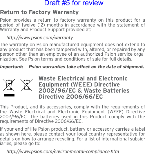 Return to Factory WarrantyPsion provides a return to factory warranty on this product for aperiod of twelve (12) months in accordance with the statement ofWarranty and Product Support provided at:http://www.psion.com/warrantyThe warranty on Psion manufactured equipment does not extend toany product that has been tampered with, altered, or repaired by anyperson other than an employee of an authorized Psion service orga-nization. See Psion terms and conditions of sale for full details.Important: Psion warranties take effect on the date of shipment.Waste Electrical and Electronic Equipment (WEEE) Directive 2002/96/EC &amp; Waste Batteries Directive 2006/66/ECThis Product, and its accessories, comply with the requirements ofthe Waste Electrical and Electronic Equipment (WEEE) Directive2002/96/EC. The batteries used in this Product comply with therequirements of Directive 2006/66/EC.If your end-of-life Psion product, battery or accessory carries a labelas shown here, please contact your local country representative fordetails on how to arrange recycling. For a list of international subsid-iaries, please go to:http://www.psion.com/environmental-compliance.htmDraft #5 for review