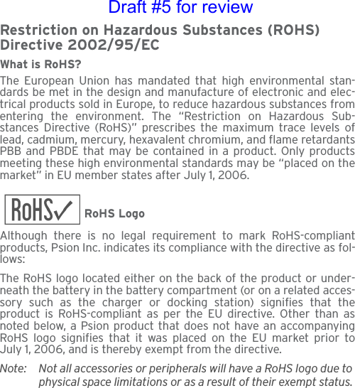 Restriction on Hazardous Substances (ROHS) Directive 2002/95/ECWhat is RoHS?The European Union has mandated that high environmental stan-dards be met in the design and manufacture of electronic and elec-trical products sold in Europe, to reduce hazardous substances fromentering the environment. The “Restriction on Hazardous Sub-stances Directive (RoHS)” prescribes the maximum trace levels oflead, cadmium, mercury, hexavalent chromium, and flame retardantsPBB and PBDE that may be contained in a product. Only productsmeeting these high environmental standards may be “placed on themarket” in EU member states after July 1, 2006.RoHS LogoAlthough there is no legal requirement to mark RoHS-compliantproducts, Psion Inc. indicates its compliance with the directive as fol-lows: The RoHS logo located either on the back of the product or under-neath the battery in the battery compartment (or on a related acces-sory such as the charger or docking station) signifies that theproduct is RoHS-compliant as per the EU directive. Other than asnoted below, a Psion product that does not have an accompanyingRoHS logo signifies that it was placed on the EU market prior toJuly 1, 2006, and is thereby exempt from the directive.Note: Not all accessories or peripherals will have a RoHS logo due to physical space limitations or as a result of their exempt status. Draft #5 for review