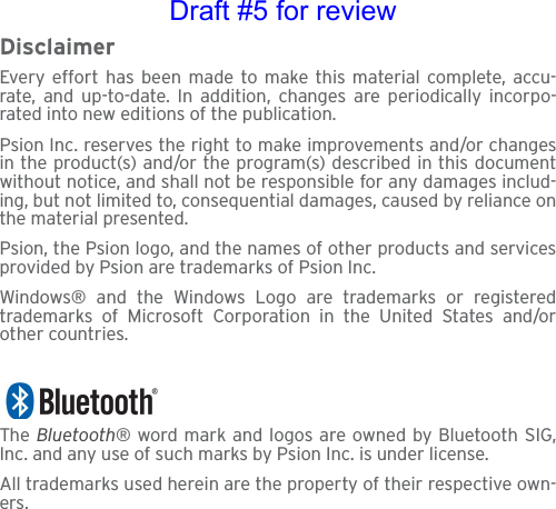 DisclaimerEvery effort has been made to make this material complete, accu-rate, and up-to-date. In addition, changes are periodically incorpo-rated into new editions of the publication.Psion Inc. reserves the right to make improvements and/or changesin the product(s) and/or the program(s) described in this documentwithout notice, and shall not be responsible for any damages includ-ing, but not limited to, consequential damages, caused by reliance onthe material presented.Psion, the Psion logo, and the names of other products and servicesprovided by Psion are trademarks of Psion Inc.Windows® and the Windows Logo are trademarks or registeredtrademarks of Microsoft Corporation in the United States and/orother countries.The  Bluetooth® word mark and logos are owned by Bluetooth SIG,Inc. and any use of such marks by Psion Inc. is under license.All trademarks used herein are the property of their respective own-ers.Draft #5 for review