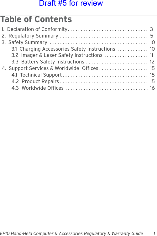 EP10 Hand-Held Computer &amp; Accessories Regulatory &amp; Warranty Guide 1Table of Contents                                   1.  Declaration of Conformity. . . . . . . . . . . . . . . . . . . . . . . . . . . . . . .  32.  Regulatory Summary . . . . . . . . . . . . . . . . . . . . . . . . . . . . . . . . . .  53.  Safety Summary  . . . . . . . . . . . . . . . . . . . . . . . . . . . . . . . . . . . . . .  103.1  Charging Accessories Safety Instructions  . . . . . . . . . . . .  103.2  Imager &amp; Laser Safety Instructions  . . . . . . . . . . . . . . . . .  113.3  Battery Safety Instructions  . . . . . . . . . . . . . . . . . . . . . . . .  124.  Support Services &amp; Worldwide  Offices . . . . . . . . . . . . . . . . . . .  154.1  Technical Support . . . . . . . . . . . . . . . . . . . . . . . . . . . . . . . . .  154.2  Product Repairs . . . . . . . . . . . . . . . . . . . . . . . . . . . . . . . . . .  154.3  Worldwide Offices . . . . . . . . . . . . . . . . . . . . . . . . . . . . . . . .  16Draft #5 for review