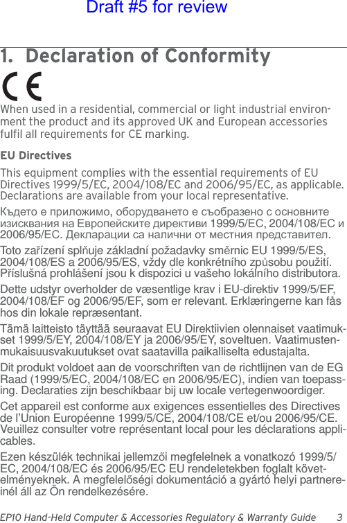 EP10 Hand-Held Computer &amp; Accessories Regulatory &amp; Warranty Guide 31.  Declaration of Conformity             When used in a residential, commercial or light industrial environ-ment the product and its approved UK and European accessories fulfil all requirements for CE marking.EU DirectivesThis equipment complies with the essential requirements of EU Directives 1999/5/EC, 2004/108/EC and 2006/95/EC, as applicable. Declarations are available from your local representative.Където е приложимо, оборудването е съобразено с основните изисквания на Европейските директиви 1999/5/ЕС, 2004/108/ЕС и 2006/95/ЕС. Декларации са налични от местния представител.Toto zařízení splňuje základní požadavky směrnic EU 1999/5/ES, 2004/108/ES a 2006/95/ES, vždy dle konkrétního způsobu použití. Příslušná prohlášení jsou k dispozici u vašeho lokálního distributora.Dette udstyr overholder de væsentlige krav i EU-direktiv 1999/5/EF, 2004/108/EF og 2006/95/EF, som er relevant. Erklæringerne kan fås hos din lokale repræsentant.Tämä laitteisto täyttää seuraavat EU Direktiivien olennaiset vaatimuk-set 1999/5/EY, 2004/108/EY ja 2006/95/EY, soveltuen. Vaatimusten-mukaisuusvakuutukset ovat saatavilla paikalliselta edustajalta.Dit produkt voldoet aan de voorschriften van de richtlijnen van de EG Raad (1999/5/EC, 2004/108/EC en 2006/95/EC), indien van toepass-ing. Declaraties zijn beschikbaar bij uw locale vertegenwoordiger.Cet appareil est conforme aux exigences essentielles des Directives de l’Union Européenne 1999/5/CE, 2004/108/CE et/ou 2006/95/CE. Veuillez consulter votre représentant local pour les déclarations appli-cables.Ezen készülék technikai jellemzői megfelelnek a vonatkozó 1999/5/EC, 2004/108/EC és 2006/95/EC EU rendeletekben foglalt követ-elményeknek. A megfelelőségi dokumentáció a gyártó helyi partnere-inél áll az Ön rendelkezésére.Draft #5 for review