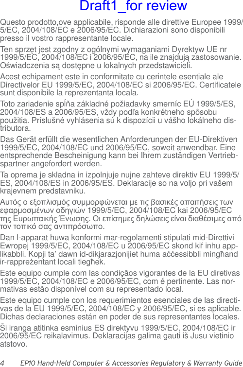 4 EP10 Hand-Held Computer &amp; Accessories Regulatory &amp; Warranty GuideQuesto prodotto,ove applicabile, risponde alle direttive Europee 1999/5/EC, 2004/108/EC e 2006/95/EC. Dichiarazioni sono disponibili presso il vostro rappresentante locale.Ten sprzęt jest zgodny z ogólnymi wymaganiami Dyrektyw UE nr 1999/5/EC, 2004/108/EC i 2006/95/EC, na ile znajdują zastosowanie. Oświadczenia są dostępne u lokalnych przedstawicieli.Acest echipament este in conformitate cu cerintele esentiale ale Directivelor EU 1999/5/EC, 2004/108/EC si 2006/95/EC. Certificatele sunt disponibile la reprezentanta locala.Toto zariadenie spĺňa základné požiadavky smerníc EÚ 1999/5/ES, 2004/108/ES a 2006/95/ES, vždy podľa konkrétneho spôsobu použitia. Príslušné vyhlásenia sú k dispozícii u vášho lokálneho dis-tributora.Das Gerät erfüllt die wesentlichen Anforderungen der EU-Direktiven 1999/5/EC, 2004/108/EC und 2006/95/EC, soweit anwendbar. Eine entsprechende Bescheinigung kann bei Ihrem zuständigen Vertrieb-spartner angefordert werden.Ta oprema je skladna in izpolnjuje nujne zahteve direktiv EU 1999/5/ES, 2004/108/ES in 2006/95/ES. Deklaracije so na voljo pri vašem krajevnem predstavniku.Αυτός ο εξοπλισμός συμμορφώνεται με τις βασικές απαιτήσεις των εφαρμοσμένων οδηγιών 1999/5/EC, 2004/108/EC kai 2006/95/EC της Ευρωπαικής Ένωσης. Οι επίσημες δηλώσεις είναι διαθέσιμες από τον τοπικό σας αντιπρόσωπο.Dan l-apparat huwa konformi mar-regolamenti stipulati mid-Direttivi Ewropej 1999/5/EC, 2004/108/EC u 2006/95/EC skond kif inhu app-likabbli. Kopji ta’ dawn id-dikjarazjonijiet huma aċċessibbli mingħand ir-rappreżentant locali tiegħek.Este equipo cumple com las condiçãos vigorantes de la EU diretivas 1999/5/EC, 2004/108/EC e 2006/95/EC, com é pertinente. Las nor-mativas estão disponível com su representado local.Este equipo cumple con los requerimientos esenciales de las directi-vas de la EU 1999/5/EC, 2004/108/EC y 2006/95/EC, si es aplicable. Dichas declaraciones están en poder de sus representantes locales.Ši iranga atitinka esminius ES direktyvu 1999/5/EC, 2004/108/EC ir 2006/95/EC reikalavimus. Deklaracijas galima gauti iš Jusu vietinio atstovo.Draft1_for review